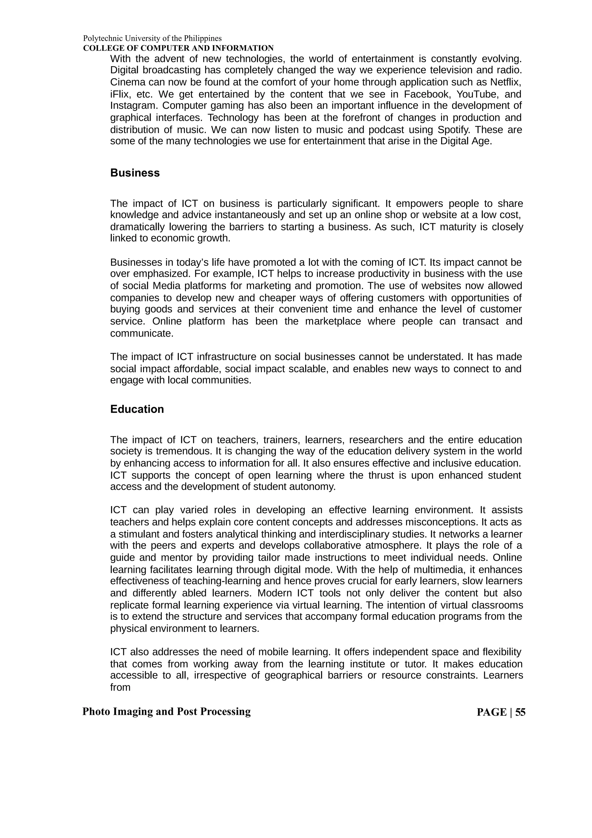 Polytechnic University of the Philippines
COLLEGE OF COMPUTER AND INFORMATION
Photo Imaging and Post Processing PAGE | 55
With the advent of new technologies, the world of entertainment is constantly evolving.
Digital broadcasting has completely changed the way we experience television and radio.
Cinema can now be found at the comfort of your home through application such as Netflix,
iFlix, etc. We get entertained by the content that we see in Facebook, YouTube, and
Instagram. Computer gaming has also been an important influence in the development of
graphical interfaces. Technology has been at the forefront of changes in production and
distribution of music. We can now listen to music and podcast using Spotify. These are
some of the many technologies we use for entertainment that arise in the Digital Age.
Business
The impact of ICT on business is particularly significant. It empowers people to share
knowledge and advice instantaneously and set up an online shop or website at a low cost,
dramatically lowering the barriers to starting a business. As such, ICT maturity is closely
linked to economic growth.
Businesses in today’s life have promoted a lot with the coming of ICT. Its impact cannot be
over emphasized. For example, ICT helps to increase productivity in business with the use
of social Media platforms for marketing and promotion. The use of websites now allowed
companies to develop new and cheaper ways of offering customers with opportunities of
buying goods and services at their convenient time and enhance the level of customer
service. Online platform has been the marketplace where people can transact and
communicate.
The impact of ICT infrastructure on social businesses cannot be understated. It has made
social impact affordable, social impact scalable, and enables new ways to connect to and
engage with local communities.
Education
The impact of ICT on teachers, trainers, learners, researchers and the entire education
society is tremendous. It is changing the way of the education delivery system in the world
by enhancing access to information for all. It also ensures effective and inclusive education.
ICT supports the concept of open learning where the thrust is upon enhanced student
access and the development of student autonomy.
ICT can play varied roles in developing an effective learning environment. It assists
teachers and helps explain core content concepts and addresses misconceptions. It acts as
a stimulant and fosters analytical thinking and interdisciplinary studies. It networks a learner
with the peers and experts and develops collaborative atmosphere. It plays the role of a
guide and mentor by providing tailor made instructions to meet individual needs. Online
learning facilitates learning through digital mode. With the help of multimedia, it enhances
effectiveness of teaching-learning and hence proves crucial for early learners, slow learners
and differently abled learners. Modern ICT tools not only deliver the content but also
replicate formal learning experience via virtual learning. The intention of virtual classrooms
is to extend the structure and services that accompany formal education programs from the
physical environment to learners.
ICT also addresses the need of mobile learning. It offers independent space and flexibility
that comes from working away from the learning institute or tutor. It makes education
accessible to all, irrespective of geographical barriers or resource constraints. Learners
from
 