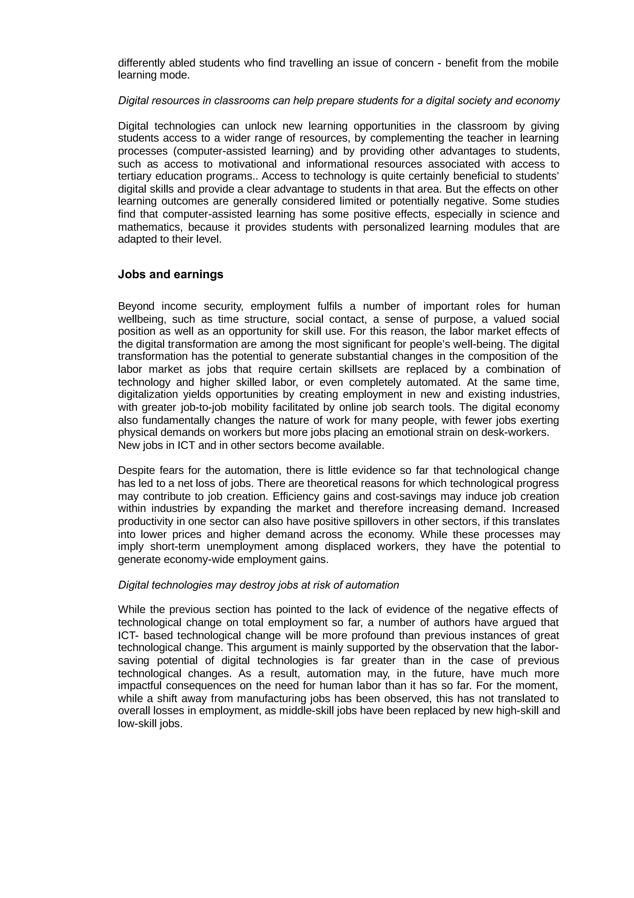 differently abled students who find travelling an issue of concern - benefit from the mobile
learning mode.
Digital resources in classrooms can help prepare students for a digital society and economy
Digital technologies can unlock new learning opportunities in the classroom by giving
students access to a wider range of resources, by complementing the teacher in learning
processes (computer-assisted learning) and by providing other advantages to students,
such as access to motivational and informational resources associated with access to
tertiary education programs.. Access to technology is quite certainly beneficial to students’
digital skills and provide a clear advantage to students in that area. But the effects on other
learning outcomes are generally considered limited or potentially negative. Some studies
find that computer-assisted learning has some positive effects, especially in science and
mathematics, because it provides students with personalized learning modules that are
adapted to their level.
Jobs and earnings
Beyond income security, employment fulfils a number of important roles for human
wellbeing, such as time structure, social contact, a sense of purpose, a valued social
position as well as an opportunity for skill use. For this reason, the labor market effects of
the digital transformation are among the most significant for people’s well-being. The digital
transformation has the potential to generate substantial changes in the composition of the
labor market as jobs that require certain skillsets are replaced by a combination of
technology and higher skilled labor, or even completely automated. At the same time,
digitalization yields opportunities by creating employment in new and existing industries,
with greater job-to-job mobility facilitated by online job search tools. The digital economy
also fundamentally changes the nature of work for many people, with fewer jobs exerting
physical demands on workers but more jobs placing an emotional strain on desk-workers.
New jobs in ICT and in other sectors become available.
Despite fears for the automation, there is little evidence so far that technological change
has led to a net loss of jobs. There are theoretical reasons for which technological progress
may contribute to job creation. Efficiency gains and cost-savings may induce job creation
within industries by expanding the market and therefore increasing demand. Increased
productivity in one sector can also have positive spillovers in other sectors, if this translates
into lower prices and higher demand across the economy. While these processes may
imply short-term unemployment among displaced workers, they have the potential to
generate economy-wide employment gains.
Digital technologies may destroy jobs at risk of automation
While the previous section has pointed to the lack of evidence of the negative effects of
technological change on total employment so far, a number of authors have argued that
ICT- based technological change will be more profound than previous instances of great
technological change. This argument is mainly supported by the observation that the labor-
saving potential of digital technologies is far greater than in the case of previous
technological changes. As a result, automation may, in the future, have much more
impactful consequences on the need for human labor than it has so far. For the moment,
while a shift away from manufacturing jobs has been observed, this has not translated to
overall losses in employment, as middle-skill jobs have been replaced by new high-skill and
low-skill jobs.
 