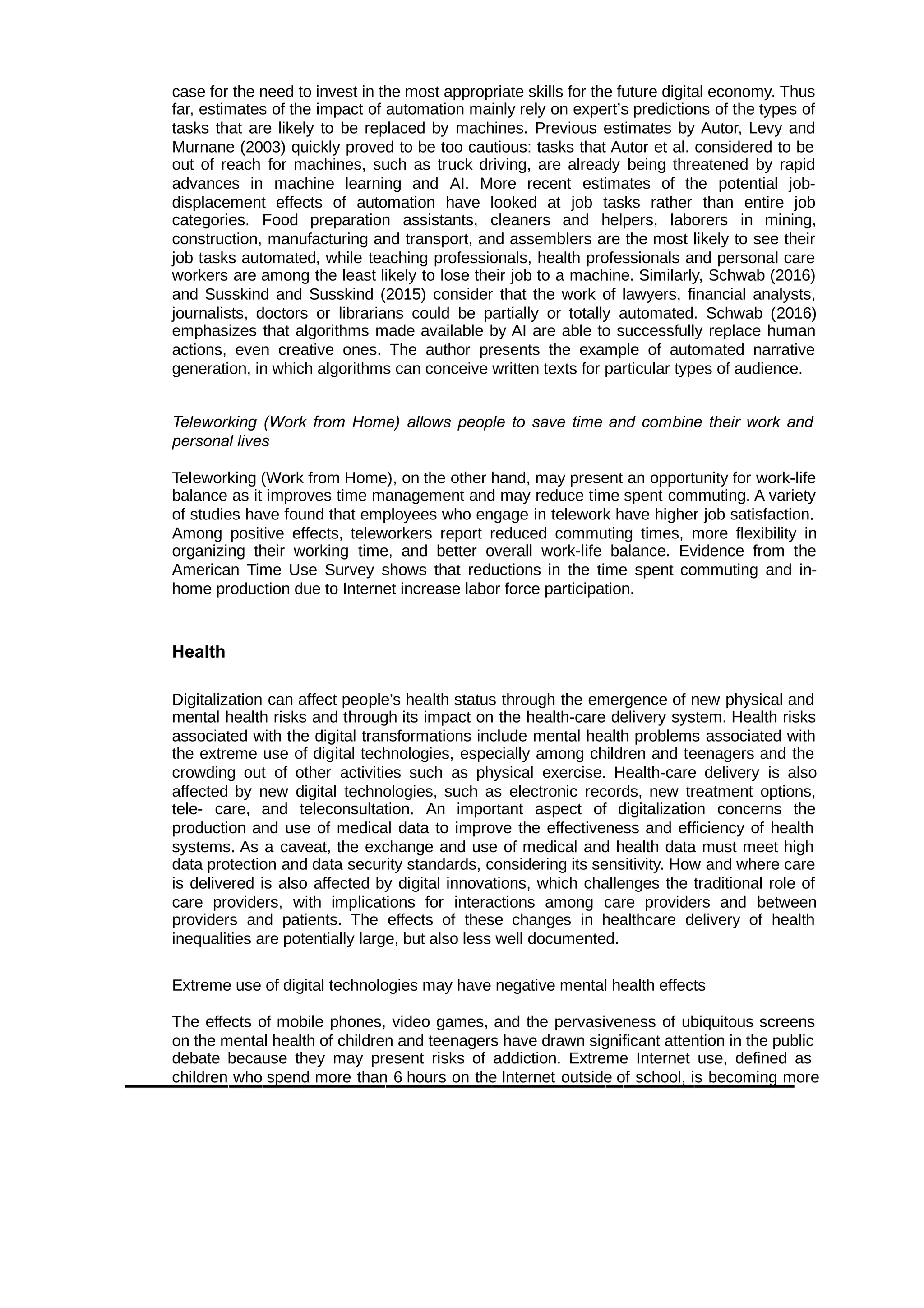 case for the need to invest in the most appropriate skills for the future digital economy. Thus
far, estimates of the impact of automation mainly rely on expert’s predictions of the types of
tasks that are likely to be replaced by machines. Previous estimates by Autor, Levy and
Murnane (2003) quickly proved to be too cautious: tasks that Autor et al. considered to be
out of reach for machines, such as truck driving, are already being threatened by rapid
advances in machine learning and AI. More recent estimates of the potential job-
displacement effects of automation have looked at job tasks rather than entire job
categories. Food preparation assistants, cleaners and helpers, laborers in mining,
construction, manufacturing and transport, and assemblers are the most likely to see their
job tasks automated, while teaching professionals, health professionals and personal care
workers are among the least likely to lose their job to a machine. Similarly, Schwab (2016)
and Susskind and Susskind (2015) consider that the work of lawyers, financial analysts,
journalists, doctors or librarians could be partially or totally automated. Schwab (2016)
emphasizes that algorithms made available by AI are able to successfully replace human
actions, even creative ones. The author presents the example of automated narrative
generation, in which algorithms can conceive written texts for particular types of audience.
Teleworking (Work from Home) allows people to save time and combine their work and
personal lives
Teleworking (Work from Home), on the other hand, may present an opportunity for work-life
balance as it improves time management and may reduce time spent commuting. A variety
of studies have found that employees who engage in telework have higher job satisfaction.
Among positive effects, teleworkers report reduced commuting times, more flexibility in
organizing their working time, and better overall work-life balance. Evidence from the
American Time Use Survey shows that reductions in the time spent commuting and in-
home production due to Internet increase labor force participation.
Health
Digitalization can affect people’s health status through the emergence of new physical and
mental health risks and through its impact on the health-care delivery system. Health risks
associated with the digital transformations include mental health problems associated with
the extreme use of digital technologies, especially among children and teenagers and the
crowding out of other activities such as physical exercise. Health-care delivery is also
affected by new digital technologies, such as electronic records, new treatment options,
tele- care, and teleconsultation. An important aspect of digitalization concerns the
production and use of medical data to improve the effectiveness and efficiency of health
systems. As a caveat, the exchange and use of medical and health data must meet high
data protection and data security standards, considering its sensitivity. How and where care
is delivered is also affected by digital innovations, which challenges the traditional role of
care providers, with implications for interactions among care providers and between
providers and patients. The effects of these changes in healthcare delivery of health
inequalities are potentially large, but also less well documented.
Extreme use of digital technologies may have negative mental health effects
The effects of mobile phones, video games, and the pervasiveness of ubiquitous screens
on the mental health of children and teenagers have drawn significant attention in the public
debate because they may present risks of addiction. Extreme Internet use, defined as
children who spend more than 6 hours on the Internet outside of school, is becoming more
 