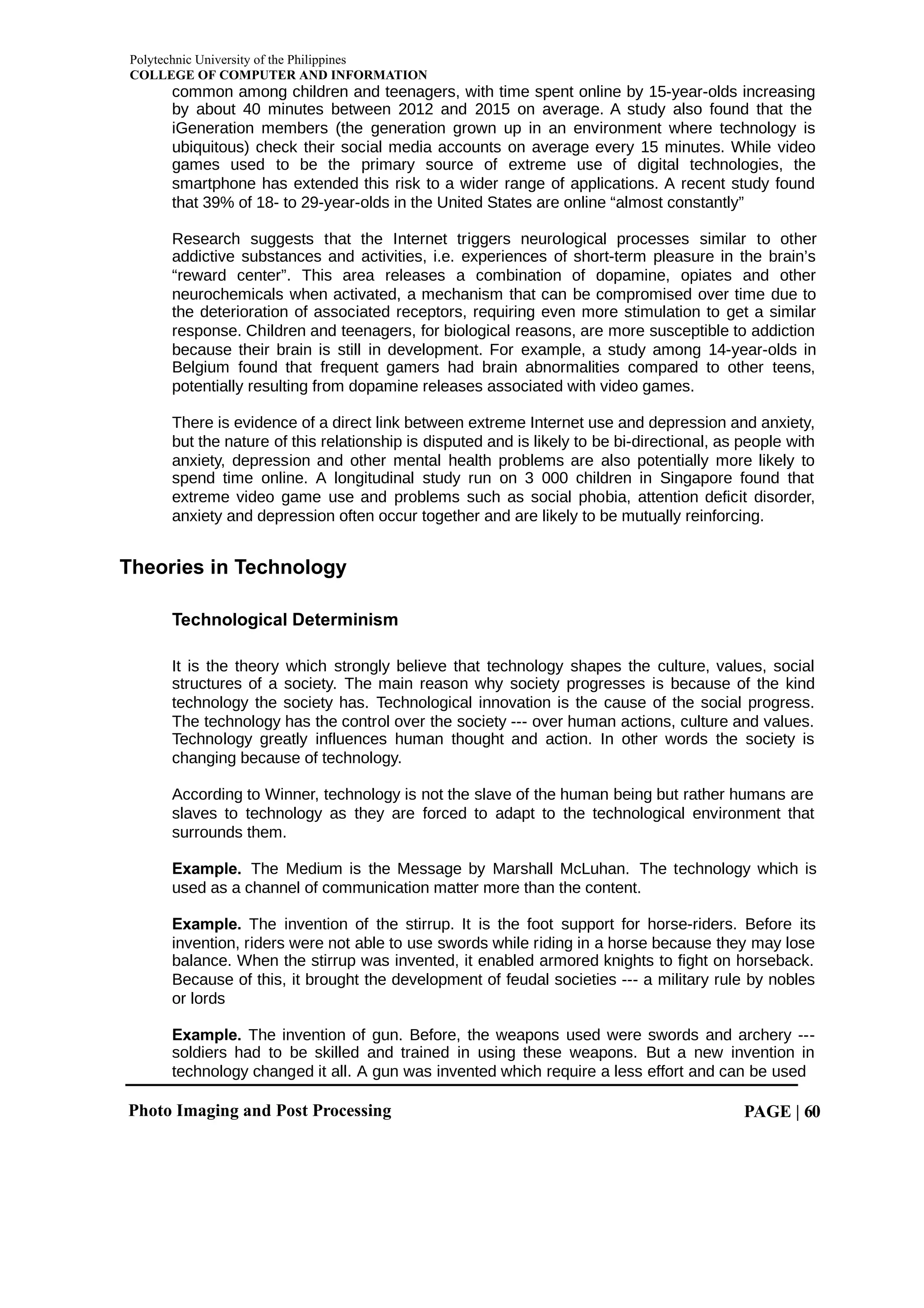 Polytechnic University of the Philippines
COLLEGE OF COMPUTER AND INFORMATION
Photo Imaging and Post Processing PAGE | 60
common among children and teenagers, with time spent online by 15-year-olds increasing
by about 40 minutes between 2012 and 2015 on average. A study also found that the
iGeneration members (the generation grown up in an environment where technology is
ubiquitous) check their social media accounts on average every 15 minutes. While video
games used to be the primary source of extreme use of digital technologies, the
smartphone has extended this risk to a wider range of applications. A recent study found
that 39% of 18- to 29-year-olds in the United States are online “almost constantly”
Research suggests that the Internet triggers neurological processes similar to other
addictive substances and activities, i.e. experiences of short-term pleasure in the brain’s
“reward center”. This area releases a combination of dopamine, opiates and other
neurochemicals when activated, a mechanism that can be compromised over time due to
the deterioration of associated receptors, requiring even more stimulation to get a similar
response. Children and teenagers, for biological reasons, are more susceptible to addiction
because their brain is still in development. For example, a study among 14-year-olds in
Belgium found that frequent gamers had brain abnormalities compared to other teens,
potentially resulting from dopamine releases associated with video games.
There is evidence of a direct link between extreme Internet use and depression and anxiety,
but the nature of this relationship is disputed and is likely to be bi-directional, as people with
anxiety, depression and other mental health problems are also potentially more likely to
spend time online. A longitudinal study run on 3 000 children in Singapore found that
extreme video game use and problems such as social phobia, attention deficit disorder,
anxiety and depression often occur together and are likely to be mutually reinforcing.
Theories in Technology
Technological Determinism
It is the theory which strongly believe that technology shapes the culture, values, social
structures of a society. The main reason why society progresses is because of the kind
technology the society has. Technological innovation is the cause of the social progress.
The technology has the control over the society --- over human actions, culture and values.
Technology greatly influences human thought and action. In other words the society is
changing because of technology.
According to Winner, technology is not the slave of the human being but rather humans are
slaves to technology as they are forced to adapt to the technological environment that
surrounds them.
Example. The Medium is the Message by Marshall McLuhan. The technology which is
used as a channel of communication matter more than the content.
Example. The invention of the stirrup. It is the foot support for horse-riders. Before its
invention, riders were not able to use swords while riding in a horse because they may lose
balance. When the stirrup was invented, it enabled armored knights to fight on horseback.
Because of this, it brought the development of feudal societies --- a military rule by nobles
or lords
Example. The invention of gun. Before, the weapons used were swords and archery ---
soldiers had to be skilled and trained in using these weapons. But a new invention in
technology changed it all. A gun was invented which require a less effort and can be used
 