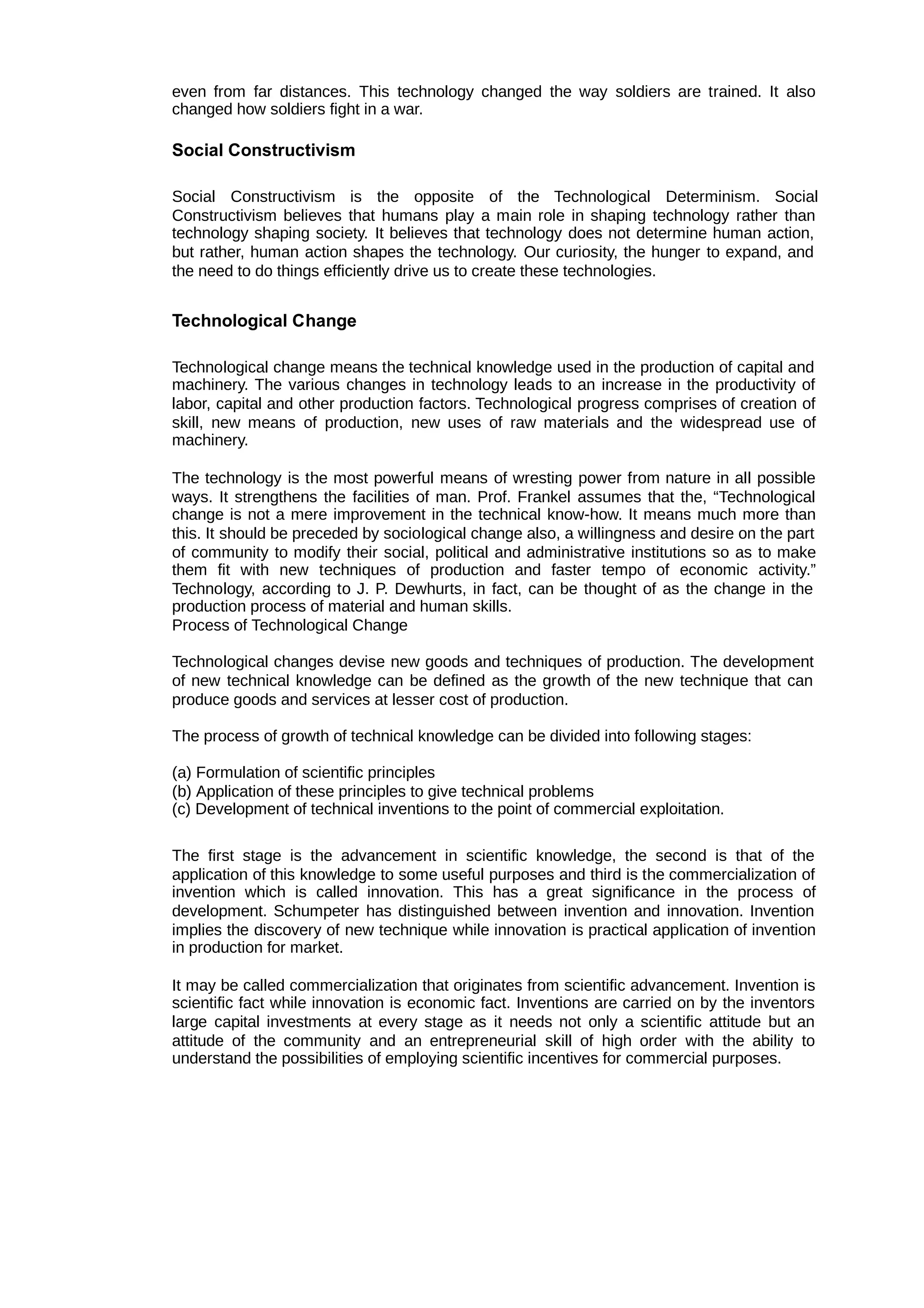 even from far distances. This technology changed the way soldiers are trained. It also
changed how soldiers fight in a war.
Social Constructivism
Social Constructivism is the opposite of the Technological Determinism. Social
Constructivism believes that humans play a main role in shaping technology rather than
technology shaping society. It believes that technology does not determine human action,
but rather, human action shapes the technology. Our curiosity, the hunger to expand, and
the need to do things efficiently drive us to create these technologies.
Technological Change
Technological change means the technical knowledge used in the production of capital and
machinery. The various changes in technology leads to an increase in the productivity of
labor, capital and other production factors. Technological progress comprises of creation of
skill, new means of production, new uses of raw materials and the widespread use of
machinery.
The technology is the most powerful means of wresting power from nature in all possible
ways. It strengthens the facilities of man. Prof. Frankel assumes that the, “Technological
change is not a mere improvement in the technical know-how. It means much more than
this. It should be preceded by sociological change also, a willingness and desire on the part
of community to modify their social, political and administrative institutions so as to make
them fit with new techniques of production and faster tempo of economic activity.”
Technology, according to J. P. Dewhurts, in fact, can be thought of as the change in the
production process of material and human skills.
Process of Technological Change
Technological changes devise new goods and techniques of production. The development
of new technical knowledge can be defined as the growth of the new technique that can
produce goods and services at lesser cost of production.
The process of growth of technical knowledge can be divided into following stages:
(a) Formulation of scientific principles
(b) Application of these principles to give technical problems
(c) Development of technical inventions to the point of commercial exploitation.
The first stage is the advancement in scientific knowledge, the second is that of the
application of this knowledge to some useful purposes and third is the commercialization of
invention which is called innovation. This has a great significance in the process of
development. Schumpeter has distinguished between invention and innovation. Invention
implies the discovery of new technique while innovation is practical application of invention
in production for market.
It may be called commercialization that originates from scientific advancement. Invention is
scientific fact while innovation is economic fact. Inventions are carried on by the inventors
large capital investments at every stage as it needs not only a scientific attitude but an
attitude of the community and an entrepreneurial skill of high order with the ability to
understand the possibilities of employing scientific incentives for commercial purposes.
 