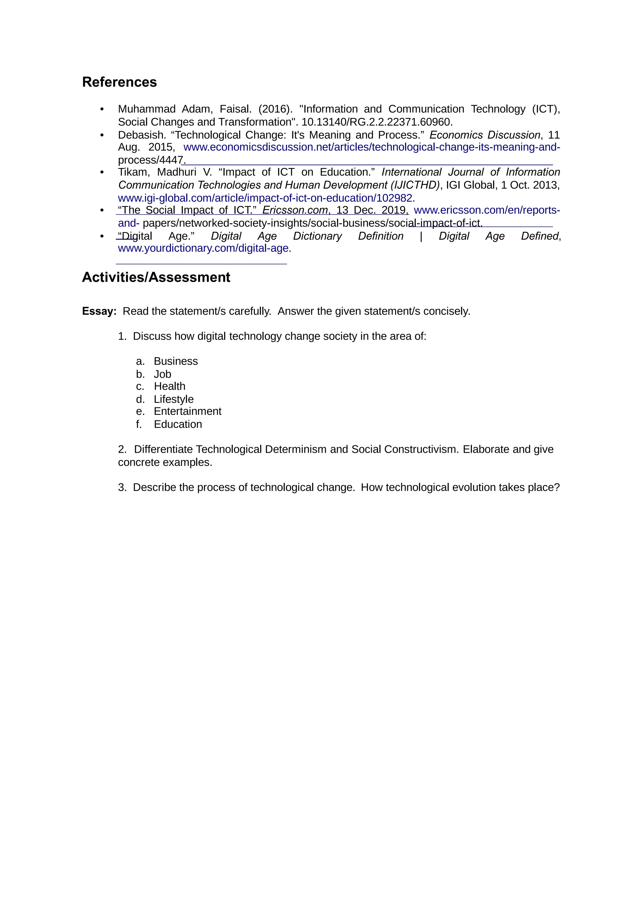 References
• Muhammad Adam, Faisal. (2016). "Information and Communication Technology (ICT),
Social Changes and Transformation". 10.13140/RG.2.2.22371.60960.
• Debasish. “Technological Change: It's Meaning and Process.” , 11
Economics Discussion
Aug. 2015, www.economicsdiscussion.net/articles/technological-change-its-meaning-and-
process/4447.
• Tikam, Madhuri V. “Impact of ICT on Education.” International Journal of Information
Communication Technologies and Human Development (IJICTHD), IGI Global, 1 Oct. 2013,
www.igi-global.com/article/impact-of-ict-on-education/102982.
• “The Social Impact of ICT.” , 13 Dec. 2019,
Ericsson.com www.ericsson.com/en/reports-
and- papers/networked-society-insights/social-business/social-impact-of-ict.
• “Digital Age.” ,
Digital Age Dictionary Definition | Digital Age Defined
www.yourdictionary.com/digital-age.
Activities/Assessment
Essay: Read the statement/s carefully. Answer the given statement/s concisely.
1. Discuss how digital technology change society in the area of:
a. Business
b. Job
c. Health
d. Lifestyle
e. Entertainment
f. Education
2. Differentiate Technological Determinism and Social Constructivism. Elaborate and give
concrete examples.
3. Describe the process of technological change. How technological evolution takes place?
 