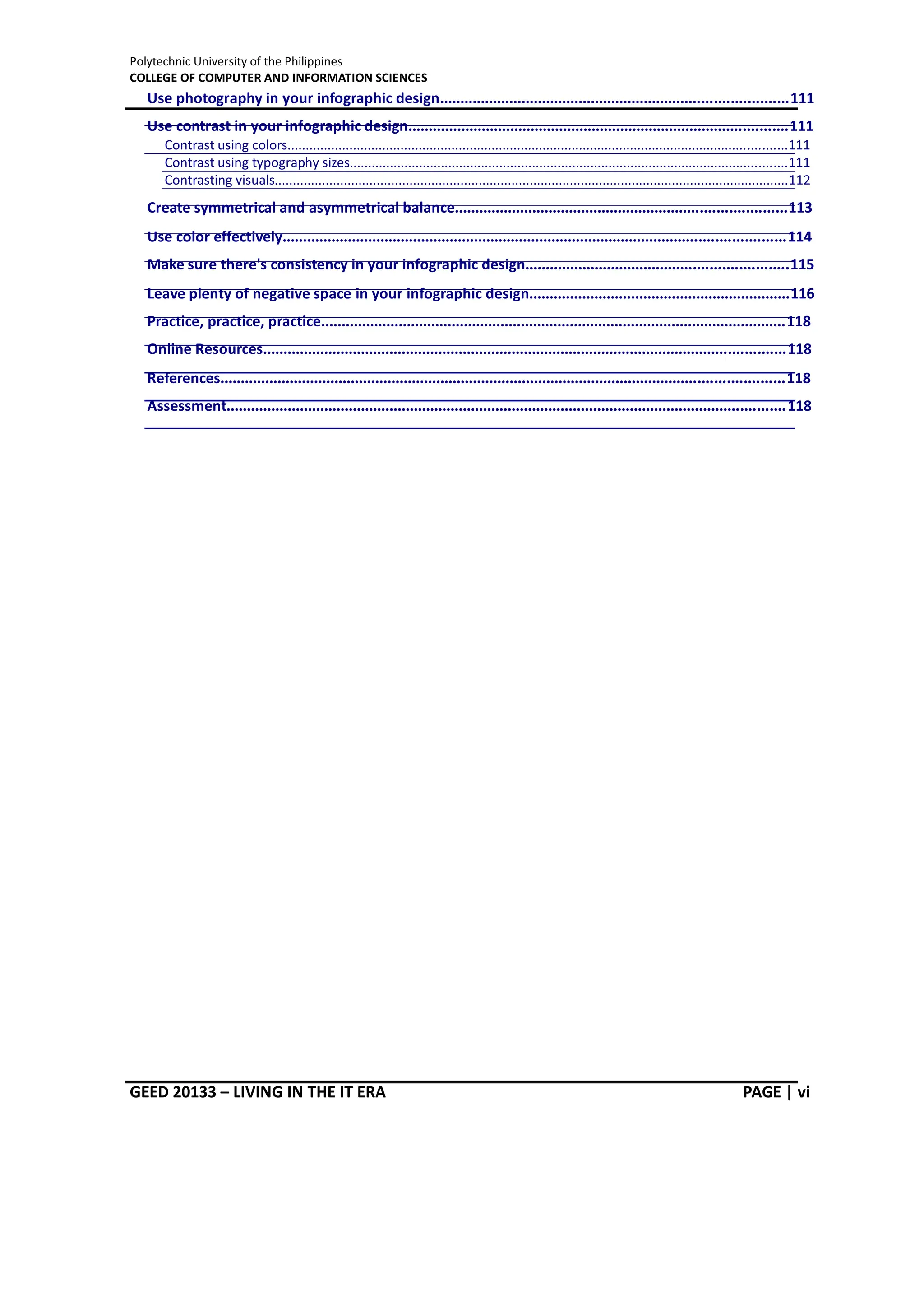 Polytechnic University of the Philippines
COLLEGE OF COMPUTER AND INFORMATION SCIENCES
GEED 20133 – LIVING IN THE IT ERA PAGE | vi
Use photography in your infographic design.....................................................................................111
Use contrast in your infographic design.............................................................................................111
Contrast using colors.........................................................................................................................................111
Contrast using typography sizes........................................................................................................................111
Contrasting visuals.............................................................................................................................................112
Create symmetrical and asymmetrical balance.................................................................................113
Use color effectively...........................................................................................................................114
Make sure there's consistency in your infographic design................................................................115
Leave plenty of negative space in your infographic design................................................................116
Practice, practice, practice..................................................................................................................118
Online Resources................................................................................................................................118
References..........................................................................................................................................118
Assessment.........................................................................................................................................118
 