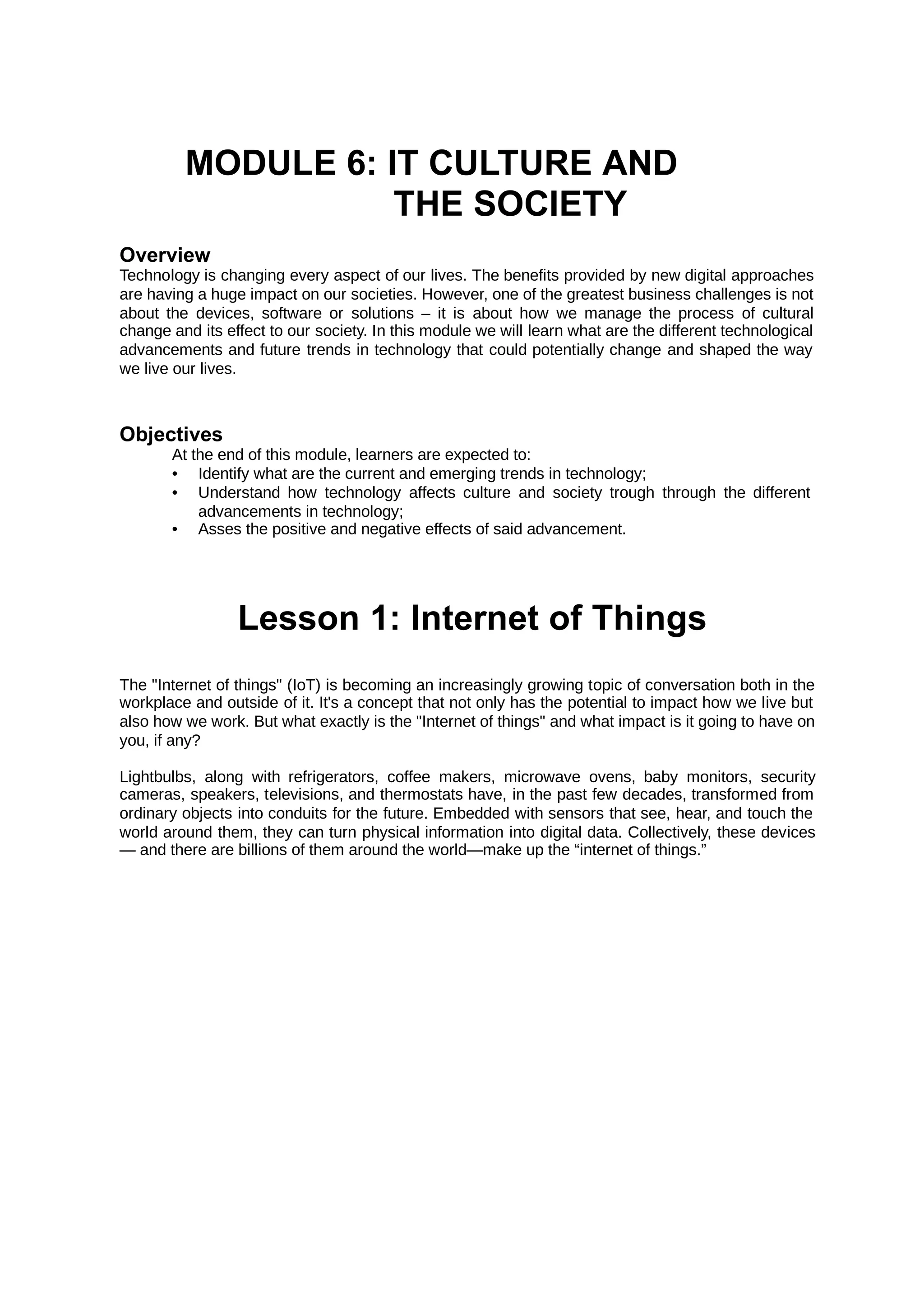 MODULE 6: IT CULTURE AND
THE SOCIETY
Overview
Technology is changing every aspect of our lives. The benefits provided by new digital approaches
are having a huge impact on our societies. However, one of the greatest business challenges is not
about the devices, software or solutions – it is about how we manage the process of cultural
change and its effect to our society. In this module we will learn what are the different technological
advancements and future trends in technology that could potentially change and shaped the way
we live our lives.
Objectives
At the end of this module, learners are expected to:
• Identify what are the current and emerging trends in technology;
• Understand how technology affects culture and society trough through the different
advancements in technology;
• Asses the positive and negative effects of said advancement.
Lesson 1: Internet of Things
The "Internet of things" (IoT) is becoming an increasingly growing topic of conversation both in the
workplace and outside of it. It's a concept that not only has the potential to impact how we live but
also how we work. But what exactly is the "Internet of things" and what impact is it going to have on
you, if any?
Lightbulbs, along with refrigerators, coffee makers, microwave ovens, baby monitors, security
cameras, speakers, televisions, and thermostats have, in the past few decades, transformed from
ordinary objects into conduits for the future. Embedded with sensors that see, hear, and touch the
world around them, they can turn physical information into digital data. Collectively, these devices
— and there are billions of them around the world—make up the “internet of things.”
 