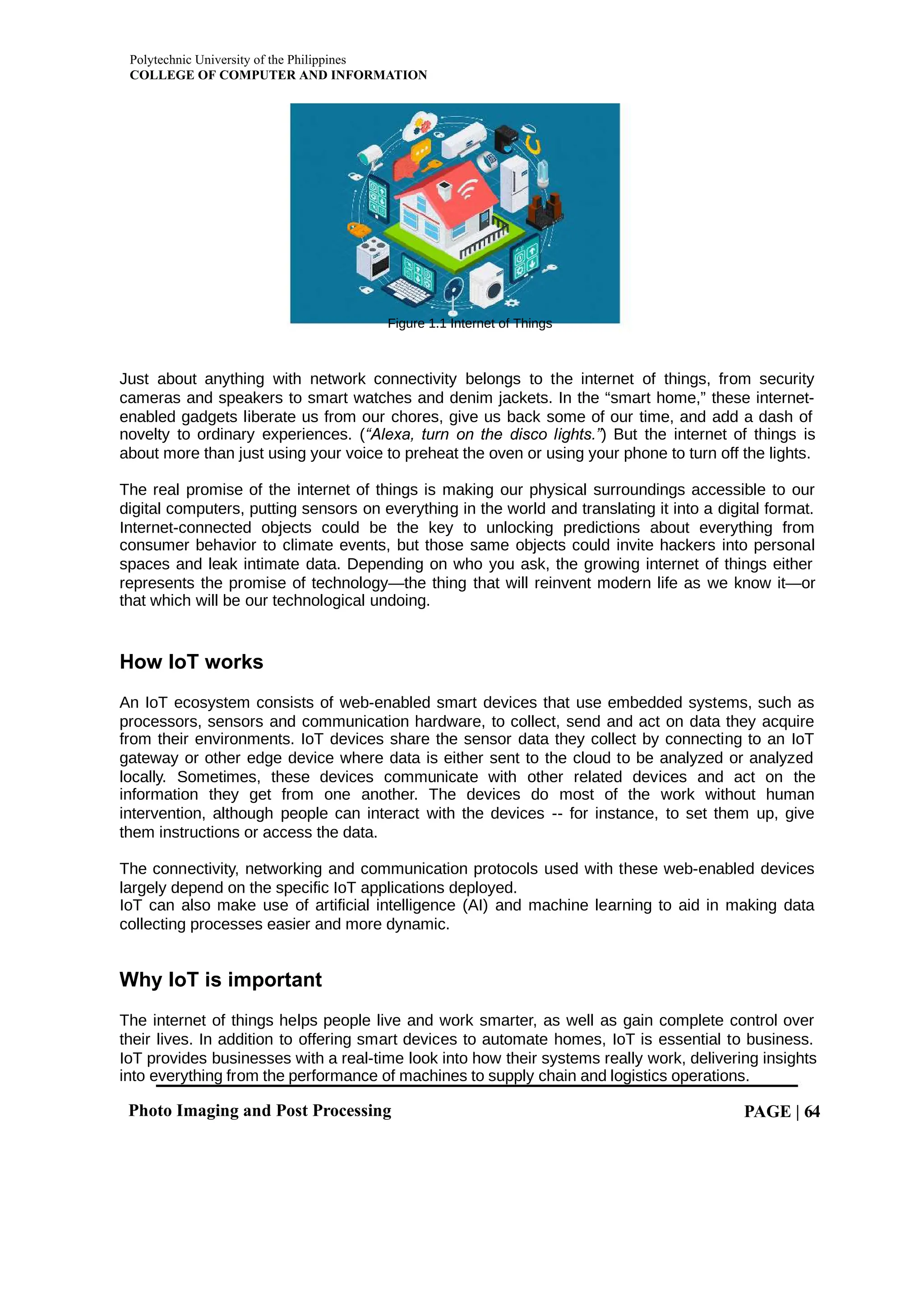 Polytechnic University of the Philippines
COLLEGE OF COMPUTER AND INFORMATION
Photo Imaging and Post Processing PAGE | 64
Figure 1.1 Internet of Things
Just about anything with network connectivity belongs to the internet of things, from security
cameras and speakers to smart watches and denim jackets. In the “smart home,” these internet-
enabled gadgets liberate us from our chores, give us back some of our time, and add a dash of
novelty to ordinary experiences. ( ) But the internet of things is
“Alexa, turn on the disco lights.”
about more than just using your voice to preheat the oven or using your phone to turn off the lights.
The real promise of the internet of things is making our physical surroundings accessible to our
digital computers, putting sensors on everything in the world and translating it into a digital format.
Internet-connected objects could be the key to unlocking predictions about everything from
consumer behavior to climate events, but those same objects could invite hackers into personal
spaces and leak intimate data. Depending on who you ask, the growing internet of things either
represents the promise of technology—the thing that will reinvent modern life as we know it—or
that which will be our technological undoing.
How IoT works
An IoT ecosystem consists of web-enabled smart devices that use embedded systems, such as
processors, sensors and communication hardware, to collect, send and act on data they acquire
from their environments. IoT devices share the sensor data they collect by connecting to an IoT
gateway or other edge device where data is either sent to the cloud to be analyzed or analyzed
locally. Sometimes, these devices communicate with other related devices and act on the
information they get from one another. The devices do most of the work without human
intervention, although people can interact with the devices -- for instance, to set them up, give
them instructions or access the data.
The connectivity, networking and communication protocols used with these web-enabled devices
largely depend on the specific IoT applications deployed.
IoT can also make use of artificial intelligence (AI) and machine learning to aid in making data
collecting processes easier and more dynamic.
Why IoT is important
The internet of things helps people live and work smarter, as well as gain complete control over
their lives. In addition to offering smart devices to automate homes, IoT is essential to business.
IoT provides businesses with a real-time look into how their systems really work, delivering insights
into everything from the performance of machines to supply chain and logistics operations.
 