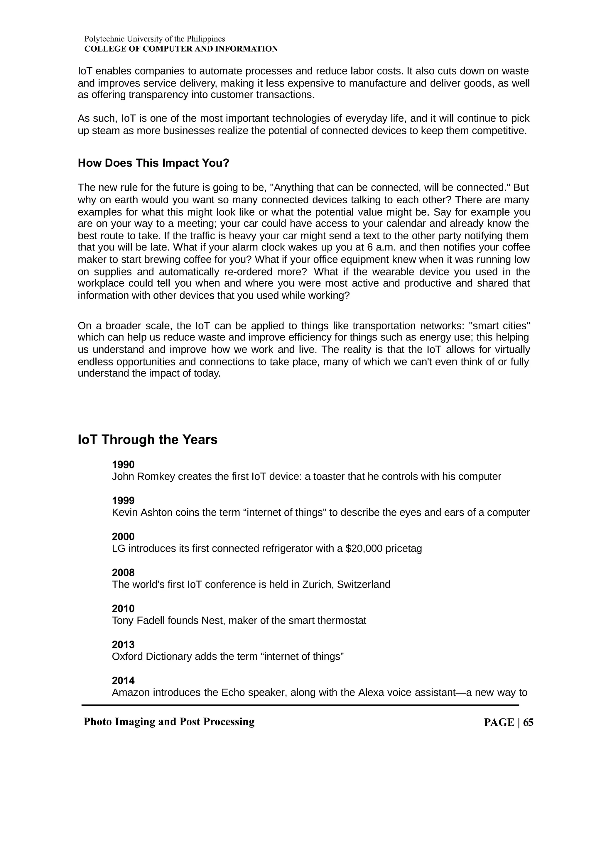 Polytechnic University of the Philippines
COLLEGE OF COMPUTER AND INFORMATION
Photo Imaging and Post Processing PAGE | 65
IoT enables companies to automate processes and reduce labor costs. It also cuts down on waste
and improves service delivery, making it less expensive to manufacture and deliver goods, as well
as offering transparency into customer transactions.
As such, IoT is one of the most important technologies of everyday life, and it will continue to pick
up steam as more businesses realize the potential of connected devices to keep them competitive.
How Does This Impact You?
The new rule for the future is going to be, "Anything that can be connected, will be connected." But
why on earth would you want so many connected devices talking to each other? There are many
examples for what this might look like or what the potential value might be. Say for example you
are on your way to a meeting; your car could have access to your calendar and already know the
best route to take. If the traffic is heavy your car might send a text to the other party notifying them
that you will be late. What if your alarm clock wakes up you at 6 a.m. and then notifies your coffee
maker to start brewing coffee for you? What if your office equipment knew when it was running low
on supplies and automatically re-ordered more? What if the wearable device you used in the
workplace could tell you when and where you were most active and productive and shared that
information with other devices that you used while working?
On a broader scale, the IoT can be applied to things like transportation networks: "smart cities"
which can help us reduce waste and improve efficiency for things such as energy use; this helping
us understand and improve how we work and live. The reality is that the IoT allows for virtually
endless opportunities and connections to take place, many of which we can't even think of or fully
understand the impact of today.
IoT Through the Years
1990
John Romkey creates the first IoT device: a toaster that he controls with his computer
1999
Kevin Ashton coins the term “internet of things” to describe the eyes and ears of a computer
2000
LG introduces its first connected refrigerator with a $20,000 pricetag
2008
The world’s first IoT conference is held in Zurich, Switzerland
2010
Tony Fadell founds Nest, maker of the smart thermostat
2013
Oxford Dictionary adds the term “internet of things”
2014
Amazon introduces the Echo speaker, along with the Alexa voice assistant—a new way to
 