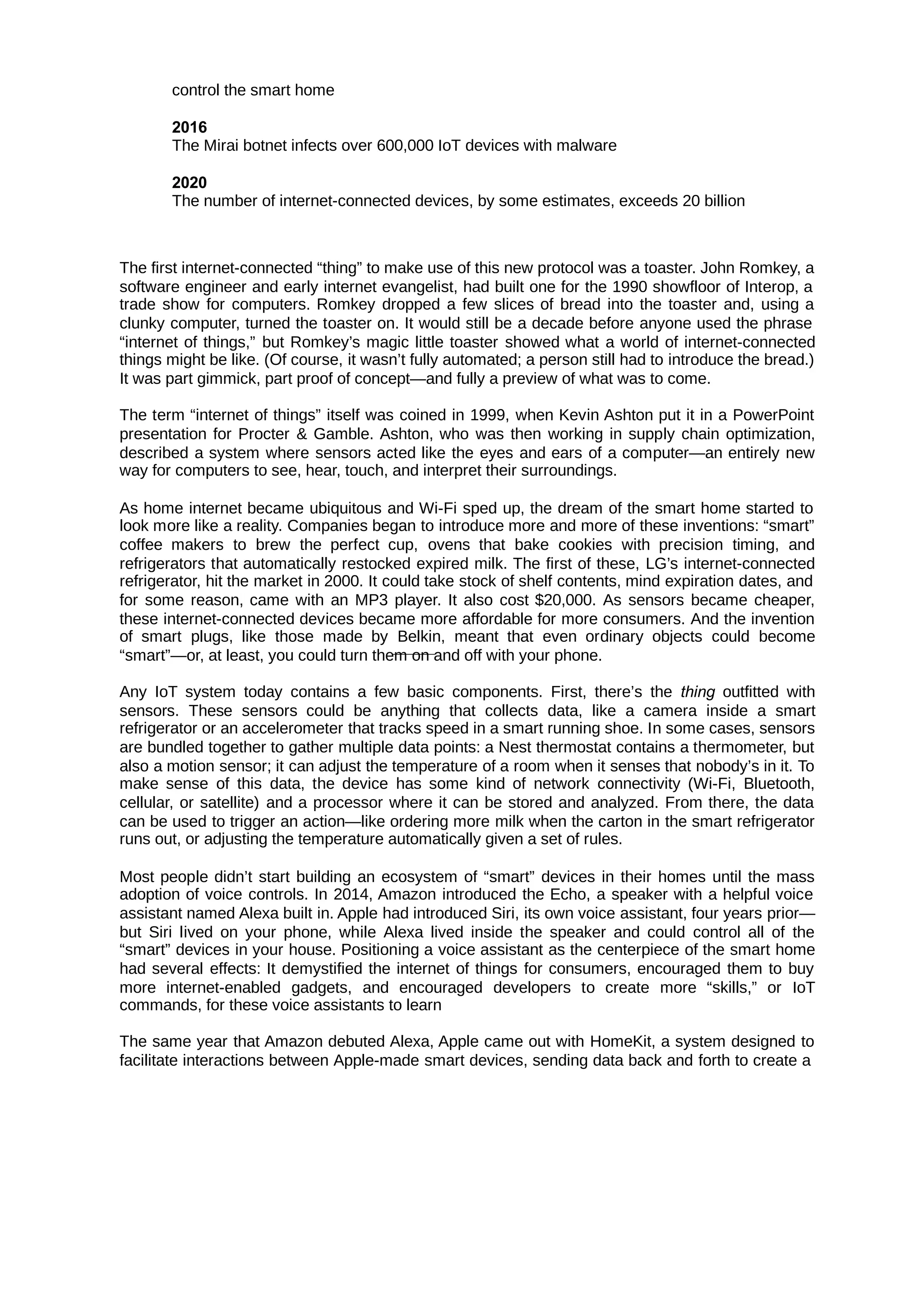 control the smart home
2016
The Mirai botnet infects over 600,000 IoT devices with malware
2020
The number of internet-connected devices, by some estimates, exceeds 20 billion
The first internet-connected “thing” to make use of this new protocol was a toaster. John Romkey, a
software engineer and early internet evangelist, had built one for the 1990 showfloor of Interop, a
trade show for computers. Romkey dropped a few slices of bread into the toaster and, using a
clunky computer, turned the toaster on. It would still be a decade before anyone used the phrase
“internet of things,” but Romkey’s magic little toaster showed what a world of internet-connected
things might be like. (Of course, it wasn’t fully automated; a person still had to introduce the bread.)
It was part gimmick, part proof of concept—and fully a preview of what was to come.
The term “internet of things” itself was coined in 1999, when Kevin Ashton put it in a PowerPoint
presentation for Procter & Gamble. Ashton, who was then working in supply chain optimization,
described a system where sensors acted like the eyes and ears of a computer—an entirely new
way for computers to see, hear, touch, and interpret their surroundings.
As home internet became ubiquitous and Wi-Fi sped up, the dream of the smart home started to
look more like a reality. Companies began to introduce more and more of these inventions: “smart”
coffee makers to brew the perfect cup, ovens that bake cookies with precision timing, and
refrigerators that automatically restocked expired milk. The first of these, LG’s internet-connected
refrigerator, hit the market in 2000. It could take stock of shelf contents, mind expiration dates, and
for some reason, came with an MP3 player. It also cost $20,000. As sensors became cheaper,
these internet-connected devices became more affordable for more consumers. And the invention
of smart plugs, like those made by Belkin, meant that even ordinary objects could become
“smart”—or, at least, you could turn them on and off with your phone.
Any IoT system today contains a few basic components. First, there’s the outfitted with
thing
sensors. These sensors could be anything that collects data, like a camera inside a smart
refrigerator or an accelerometer that tracks speed in a smart running shoe. In some cases, sensors
are bundled together to gather multiple data points: a Nest thermostat contains a thermometer, but
also a motion sensor; it can adjust the temperature of a room when it senses that nobody’s in it. To
make sense of this data, the device has some kind of network connectivity (Wi-Fi, Bluetooth,
cellular, or satellite) and a processor where it can be stored and analyzed. From there, the data
can be used to trigger an action—like ordering more milk when the carton in the smart refrigerator
runs out, or adjusting the temperature automatically given a set of rules.
Most people didn’t start building an ecosystem of “smart” devices in their homes until the mass
adoption of voice controls. In 2014, Amazon introduced the Echo, a speaker with a helpful voice
assistant named Alexa built in. Apple had introduced Siri, its own voice assistant, four years prior—
but Siri lived on your phone, while Alexa lived inside the speaker and could control all of the
“smart” devices in your house. Positioning a voice assistant as the centerpiece of the smart home
had several effects: It demystified the internet of things for consumers, encouraged them to buy
more internet-enabled gadgets, and encouraged developers to create more “skills,” or IoT
commands, for these voice assistants to learn
The same year that Amazon debuted Alexa, Apple came out with HomeKit, a system designed to
facilitate interactions between Apple-made smart devices, sending data back and forth to create a
 