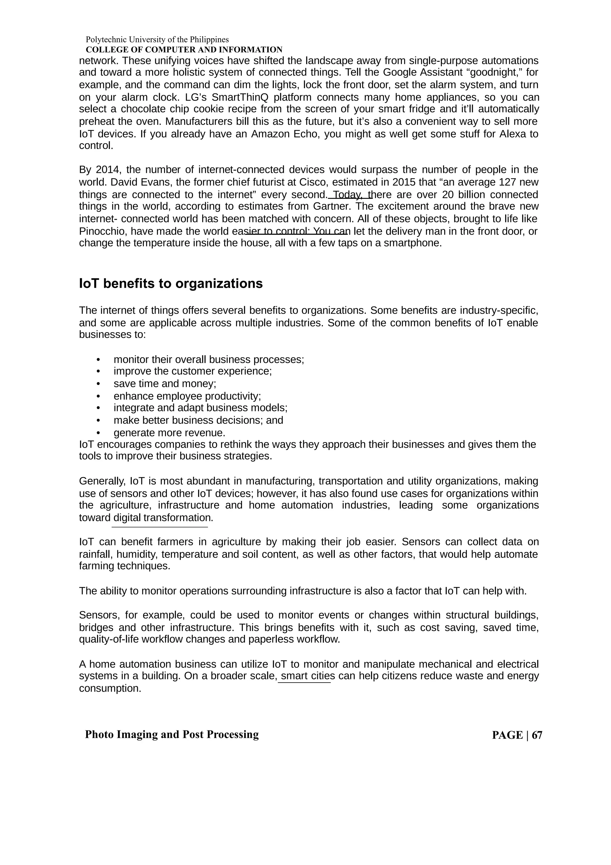 Polytechnic University of the Philippines
COLLEGE OF COMPUTER AND INFORMATION
Photo Imaging and Post Processing PAGE | 67
network. These unifying voices have shifted the landscape away from single-purpose automations
and toward a more holistic system of connected things. Tell the Google Assistant “goodnight,” for
example, and the command can dim the lights, lock the front door, set the alarm system, and turn
on your alarm clock. LG’s SmartThinQ platform connects many home appliances, so you can
select a chocolate chip cookie recipe from the screen of your smart fridge and it’ll automatically
preheat the oven. Manufacturers bill this as the future, but it’s also a convenient way to sell more
IoT devices. If you already have an Amazon Echo, you might as well get some stuff for Alexa to
control.
By 2014, the number of internet-connected devices would surpass the number of people in the
world. David Evans, the former chief futurist at Cisco, estimated in 2015 that “an average 127 new
things are connected to the internet” every second. Today, there are over 20 billion connected
things in the world, according to estimates from Gartner. The excitement around the brave new
internet- connected world has been matched with concern. All of these objects, brought to life like
Pinocchio, have made the world easier to control: You can let the delivery man in the front door, or
change the temperature inside the house, all with a few taps on a smartphone.
IoT benefits to organizations
The internet of things offers several benefits to organizations. Some benefits are industry-specific,
and some are applicable across multiple industries. Some of the common benefits of IoT enable
businesses to:
• monitor their overall business processes;
• improve the customer experience;
• save time and money;
• enhance employee productivity;
• integrate and adapt business models;
• make better business decisions; and
• generate more revenue.
IoT encourages companies to rethink the ways they approach their businesses and gives them the
tools to improve their business strategies.
Generally, IoT is most abundant in manufacturing, transportation and utility organizations, making
use of sensors and other IoT devices; however, it has also found use cases for organizations within
the agriculture, infrastructure and home automation industries, leading some organizations
toward digital transformation.
IoT can benefit farmers in agriculture by making their job easier. Sensors can collect data on
rainfall, humidity, temperature and soil content, as well as other factors, that would help automate
farming techniques.
The ability to monitor operations surrounding infrastructure is also a factor that IoT can help with.
Sensors, for example, could be used to monitor events or changes within structural buildings,
bridges and other infrastructure. This brings benefits with it, such as cost saving, saved time,
quality-of-life workflow changes and paperless workflow.
A home automation business can utilize IoT to monitor and manipulate mechanical and electrical
systems in a building. On a broader scale, smart cities can help citizens reduce waste and energy
consumption.
 
