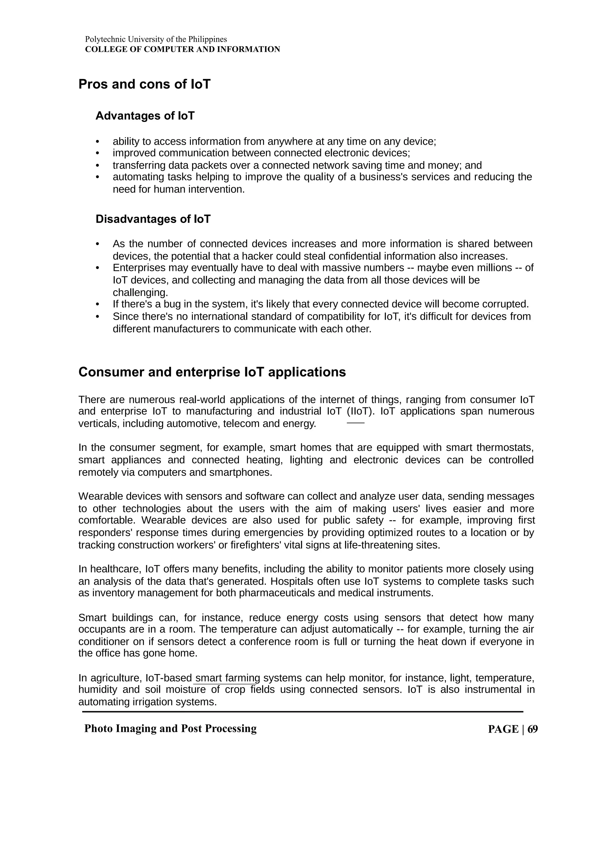 Polytechnic University of the Philippines
COLLEGE OF COMPUTER AND INFORMATION
Photo Imaging and Post Processing PAGE | 69
Pros and cons of IoT
Advantages of IoT
• ability to access information from anywhere at any time on any device;
• improved communication between connected electronic devices;
• transferring data packets over a connected network saving time and money; and
• automating tasks helping to improve the quality of a business's services and reducing the
need for human intervention.
Disadvantages of IoT
• As the number of connected devices increases and more information is shared between
devices, the potential that a hacker could steal confidential information also increases.
• Enterprises may eventually have to deal with massive numbers -- maybe even millions -- of
IoT devices, and collecting and managing the data from all those devices will be
challenging.
• If there's a bug in the system, it's likely that every connected device will become corrupted.
• Since there's no international standard of compatibility for IoT, it's difficult for devices from
different manufacturers to communicate with each other.
Consumer and enterprise IoT applications
There are numerous real-world applications of the internet of things, ranging from consumer IoT
and enterprise IoT to manufacturing and industrial IoT (IIoT). IoT applications span numerous
verticals, including automotive, telecom and energy.
In the consumer segment, for example, smart homes that are equipped with smart thermostats,
smart appliances and connected heating, lighting and electronic devices can be controlled
remotely via computers and smartphones.
Wearable devices with sensors and software can collect and analyze user data, sending messages
to other technologies about the users with the aim of making users' lives easier and more
comfortable. Wearable devices are also used for public safety -- for example, improving first
responders' response times during emergencies by providing optimized routes to a location or by
tracking construction workers' or firefighters' vital signs at life-threatening sites.
In healthcare, IoT offers many benefits, including the ability to monitor patients more closely using
an analysis of the data that's generated. Hospitals often use IoT systems to complete tasks such
as inventory management for both pharmaceuticals and medical instruments.
Smart buildings can, for instance, reduce energy costs using sensors that detect how many
occupants are in a room. The temperature can adjust automatically -- for example, turning the air
conditioner on if sensors detect a conference room is full or turning the heat down if everyone in
the office has gone home.
In agriculture, IoT-based smart farming systems can help monitor, for instance, light, temperature,
humidity and soil moisture of crop fields using connected sensors. IoT is also instrumental in
automating irrigation systems.
 