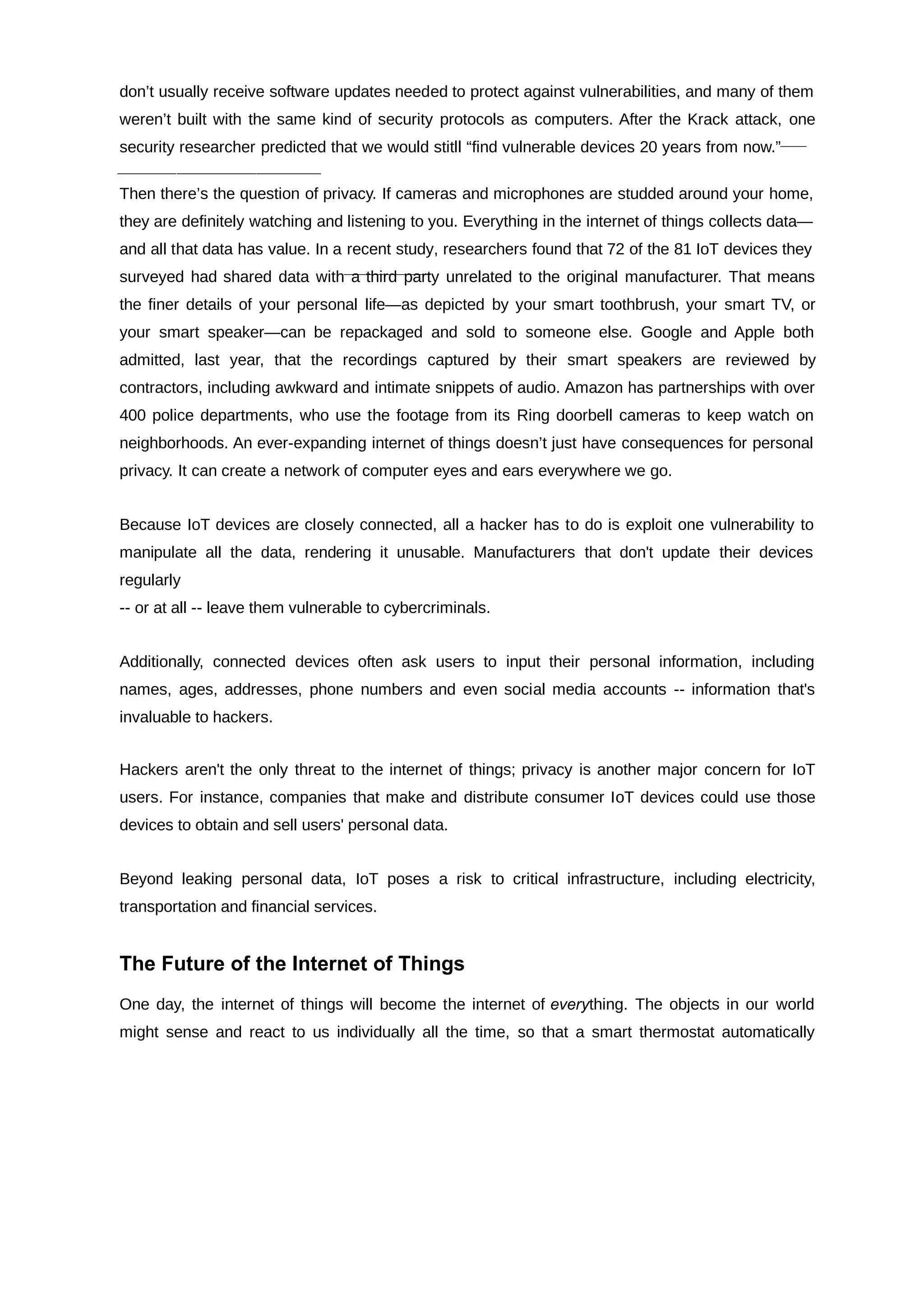 don’t usually receive software updates needed to protect against vulnerabilities, and many of them
weren’t built with the same kind of security protocols as computers. After the Krack attack, one
security researcher predicted that we would stitll “find vulnerable devices 20 years from now.”
Then there’s the question of privacy. If cameras and microphones are studded around your home,
they are definitely watching and listening to you. Everything in the internet of things collects data—
and all that data has value. In a recent study, researchers found that 72 of the 81 IoT devices they
surveyed had shared data with a third party unrelated to the original manufacturer. That means
the finer details of your personal life—as depicted by your smart toothbrush, your smart TV, or
your smart speaker—can be repackaged and sold to someone else. Google and Apple both
admitted, last year, that the recordings captured by their smart speakers are reviewed by
contractors, including awkward and intimate snippets of audio. Amazon has partnerships with over
400 police departments, who use the footage from its Ring doorbell cameras to keep watch on
neighborhoods. An ever-expanding internet of things doesn’t just have consequences for personal
privacy. It can create a network of computer eyes and ears everywhere we go.
Because IoT devices are closely connected, all a hacker has to do is exploit one vulnerability to
manipulate all the data, rendering it unusable. Manufacturers that don't update their devices
regularly
-- or at all -- leave them vulnerable to cybercriminals.
Additionally, connected devices often ask users to input their personal information, including
names, ages, addresses, phone numbers and even social media accounts -- information that's
invaluable to hackers.
Hackers aren't the only threat to the internet of things; privacy is another major concern for IoT
users. For instance, companies that make and distribute consumer IoT devices could use those
devices to obtain and sell users' personal data.
Beyond leaking personal data, IoT poses a risk to critical infrastructure, including electricity,
transportation and financial services.
The Future of the Internet of Things
One day, the internet of things will become the internet of thing. The objects in our world
every
might sense and react to us individually all the time, so that a smart thermostat automatically
 