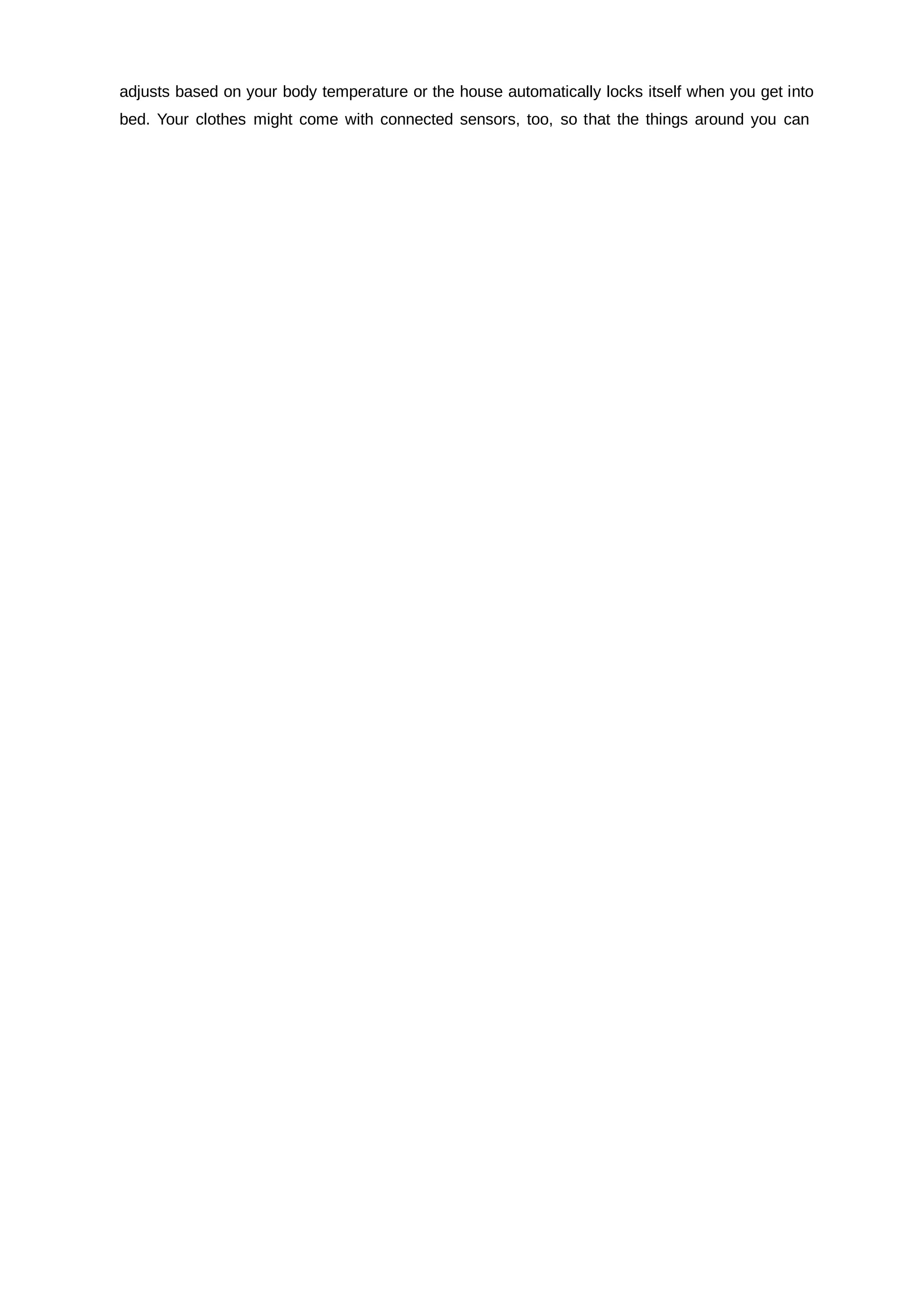 adjusts based on your body temperature or the house automatically locks itself when you get into
bed. Your clothes might come with connected sensors, too, so that the things around you can
 