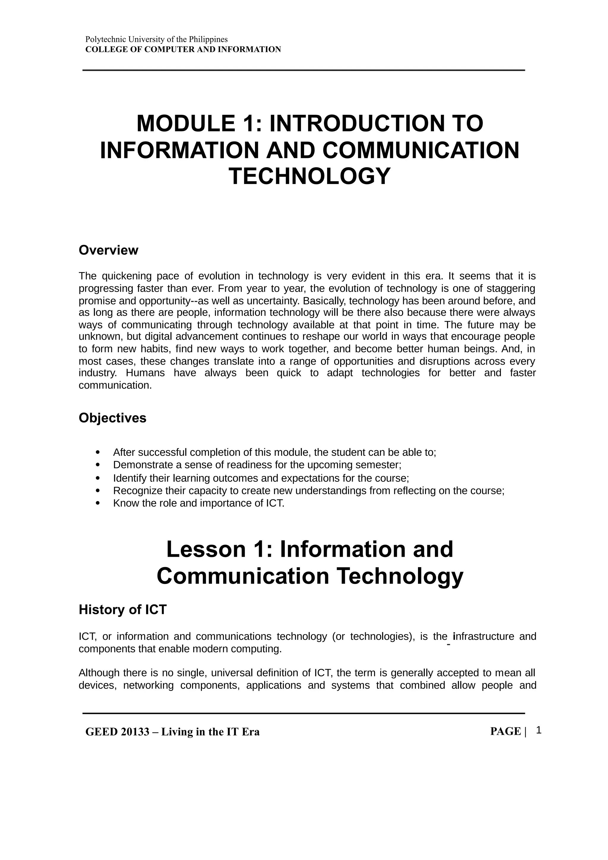 Polytechnic University of the Philippines
COLLEGE OF COMPUTER AND INFORMATION
GEED 20133 – Living in the IT Era PAGE | 1
MODULE 1: INTRODUCTION TO
INFORMATION AND COMMUNICATION
TECHNOLOGY
Overview
The quickening pace of evolution in technology is very evident in this era. It seems that it is
progressing faster than ever. From year to year, the evolution of technology is one of staggering
promise and opportunity--as well as uncertainty. Basically, technology has been around before, and
as long as there are people, information technology will be there also because there were always
ways of communicating through technology available at that point in time. The future may be
unknown, but digital advancement continues to reshape our world in ways that encourage people
to form new habits, find new ways to work together, and become better human beings. And, in
most cases, these changes translate into a range of opportunities and disruptions across every
industry. Humans have always been quick to adapt technologies for better and faster
communication.
Objectives
 After successful completion of this module, the student can be able to;
 Demonstrate a sense of readiness for the upcoming semester;
 Identify their learning outcomes and expectations for the course;
 Recognize their capacity to create new understandings from reflecting on the course;
 Know the role and importance of ICT.
Lesson 1: Information and
Communication Technology
History of ICT
ICT, or information and communications technology (or technologies), is the nfrastructure and
i
components that enable modern computing.
Although there is no single, universal definition of ICT, the term is generally accepted to mean all
devices, networking components, applications and systems that combined allow people and
 