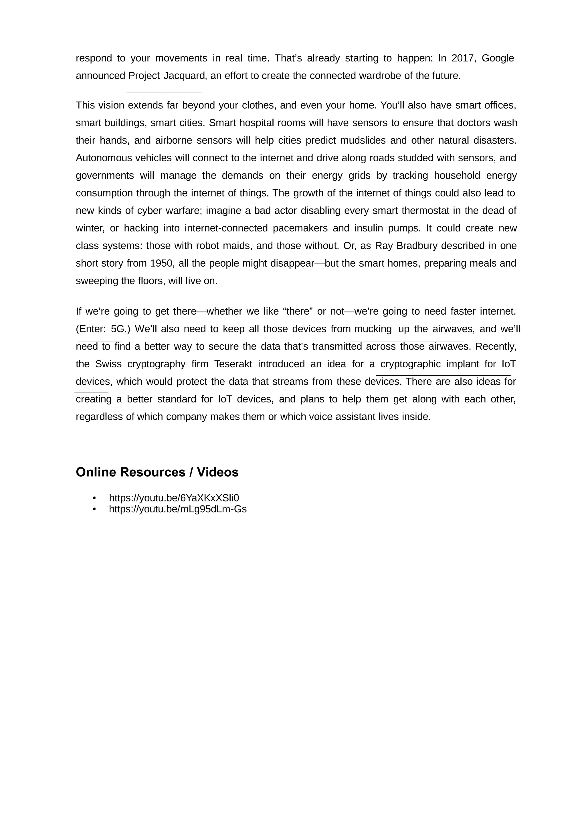 respond to your movements in real time. That’s already starting to happen: In 2017, Google
announced Project Jacquard, an effort to create the connected wardrobe of the future.
This vision extends far beyond your clothes, and even your home. You’ll also have smart offices,
smart buildings, smart cities. Smart hospital rooms will have sensors to ensure that doctors wash
their hands, and airborne sensors will help cities predict mudslides and other natural disasters.
Autonomous vehicles will connect to the internet and drive along roads studded with sensors, and
governments will manage the demands on their energy grids by tracking household energy
consumption through the internet of things. The growth of the internet of things could also lead to
new kinds of cyber warfare; imagine a bad actor disabling every smart thermostat in the dead of
winter, or hacking into internet-connected pacemakers and insulin pumps. It could create new
class systems: those with robot maids, and those without. Or, as Ray Bradbury described in one
short story from 1950, all the people might disappear—but the smart homes, preparing meals and
sweeping the floors, will live on.
If we’re going to get there—whether we like “there” or not—we’re going to need faster internet.
(Enter: 5G.) We’ll also need to keep all those devices from mucking up the airwaves, and we’ll
need to find a better way to secure the data that’s transmitted across those airwaves. Recently,
the Swiss cryptography firm Teserakt introduced an idea for a cryptographic implant for IoT
devices, which would protect the data that streams from these devices. There are also ideas for
creating a better standard for IoT devices, and plans to help them get along with each other,
regardless of which company makes them or which voice assistant lives inside.
Online Resources / Videos
• https://youtu.be/6YaXKxXSli0
• https://youtu.be/mLg95dLm-Gs
 
