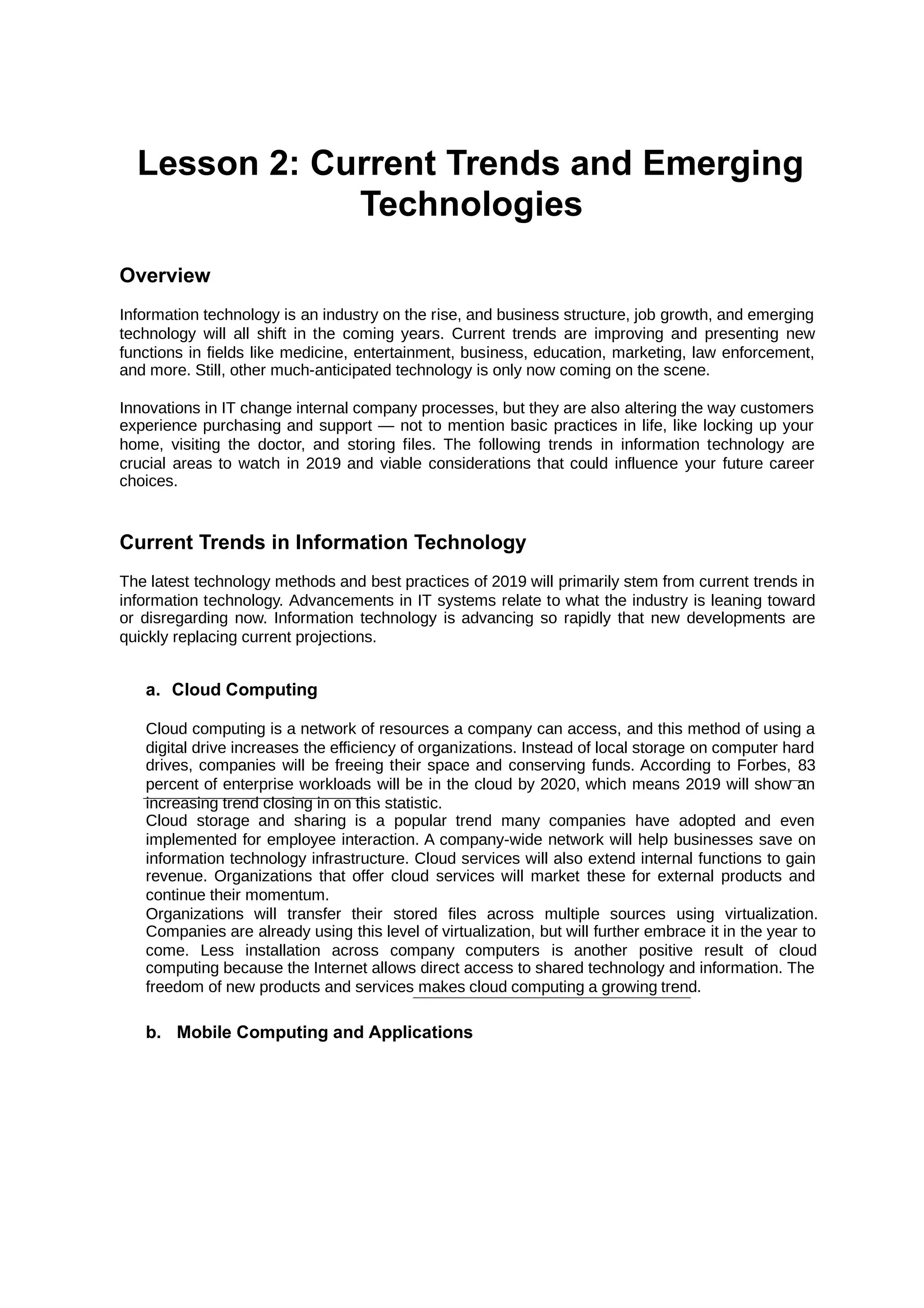 Lesson 2: Current Trends and Emerging
Technologies
Overview
Information technology is an industry on the rise, and business structure, job growth, and emerging
technology will all shift in the coming years. Current trends are improving and presenting new
functions in fields like medicine, entertainment, business, education, marketing, law enforcement,
and more. Still, other much-anticipated technology is only now coming on the scene.
Innovations in IT change internal company processes, but they are also altering the way customers
experience purchasing and support — not to mention basic practices in life, like locking up your
home, visiting the doctor, and storing files. The following trends in information technology are
crucial areas to watch in 2019 and viable considerations that could influence your future career
choices.
Current Trends in Information Technology
The latest technology methods and best practices of 2019 will primarily stem from current trends in
information technology. Advancements in IT systems relate to what the industry is leaning toward
or disregarding now. Information technology is advancing so rapidly that new developments are
quickly replacing current projections.
a. Cloud Computing
Cloud computing is a network of resources a company can access, and this method of using a
digital drive increases the efficiency of organizations. Instead of local storage on computer hard
drives, companies will be freeing their space and conserving funds. According to Forbes, 83
percent of enterprise workloads will be in the cloud by 2020, which means 2019 will show an
increasing trend closing in on this statistic.
Cloud storage and sharing is a popular trend many companies have adopted and even
implemented for employee interaction. A company-wide network will help businesses save on
information technology infrastructure. Cloud services will also extend internal functions to gain
revenue. Organizations that offer cloud services will market these for external products and
continue their momentum.
Organizations will transfer their stored files across multiple sources using virtualization.
Companies are already using this level of virtualization, but will further embrace it in the year to
come. Less installation across company computers is another positive result of cloud
computing because the Internet allows direct access to shared technology and information. The
freedom of new products and services makes cloud computing a growing trend.
b. Mobile Computing and Applications
 