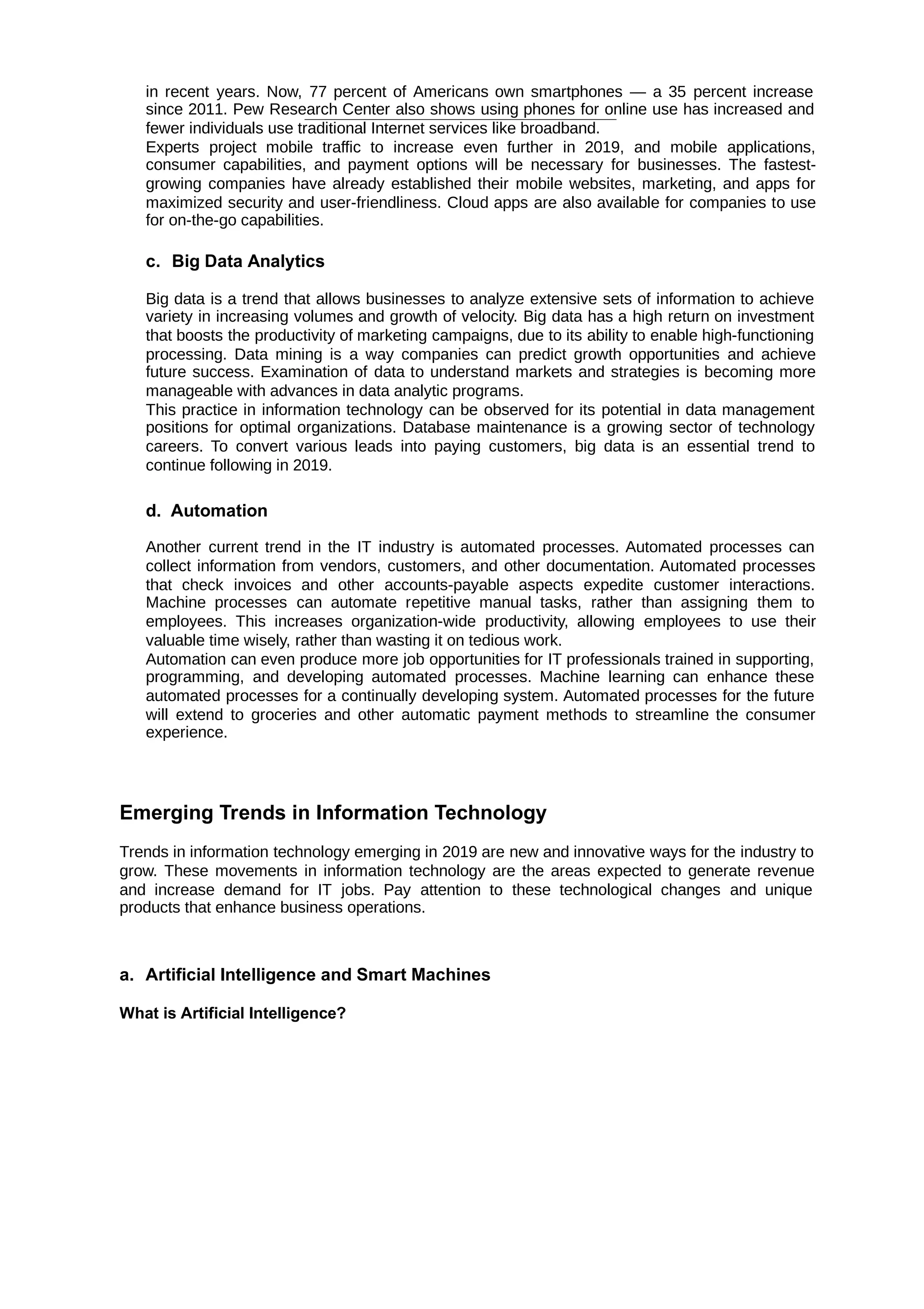 in recent years. Now, 77 percent of Americans own smartphones — a 35 percent increase
since 2011. Pew Research Center also shows using phones for online use has increased and
fewer individuals use traditional Internet services like broadband.
Experts project mobile traffic to increase even further in 2019, and mobile applications,
consumer capabilities, and payment options will be necessary for businesses. The fastest-
growing companies have already established their mobile websites, marketing, and apps for
maximized security and user-friendliness. Cloud apps are also available for companies to use
for on-the-go capabilities.
c. Big Data Analytics
Big data is a trend that allows businesses to analyze extensive sets of information to achieve
variety in increasing volumes and growth of velocity. Big data has a high return on investment
that boosts the productivity of marketing campaigns, due to its ability to enable high-functioning
processing. Data mining is a way companies can predict growth opportunities and achieve
future success. Examination of data to understand markets and strategies is becoming more
manageable with advances in data analytic programs.
This practice in information technology can be observed for its potential in data management
positions for optimal organizations. Database maintenance is a growing sector of technology
careers. To convert various leads into paying customers, big data is an essential trend to
continue following in 2019.
d. Automation
Another current trend in the IT industry is automated processes. Automated processes can
collect information from vendors, customers, and other documentation. Automated processes
that check invoices and other accounts-payable aspects expedite customer interactions.
Machine processes can automate repetitive manual tasks, rather than assigning them to
employees. This increases organization-wide productivity, allowing employees to use their
valuable time wisely, rather than wasting it on tedious work.
Automation can even produce more job opportunities for IT professionals trained in supporting,
programming, and developing automated processes. Machine learning can enhance these
automated processes for a continually developing system. Automated processes for the future
will extend to groceries and other automatic payment methods to streamline the consumer
experience.
Emerging Trends in Information Technology
Trends in information technology emerging in 2019 are new and innovative ways for the industry to
grow. These movements in information technology are the areas expected to generate revenue
and increase demand for IT jobs. Pay attention to these technological changes and unique
products that enhance business operations.
a. Artificial Intelligence and Smart Machines
What is Artificial Intelligence?
 