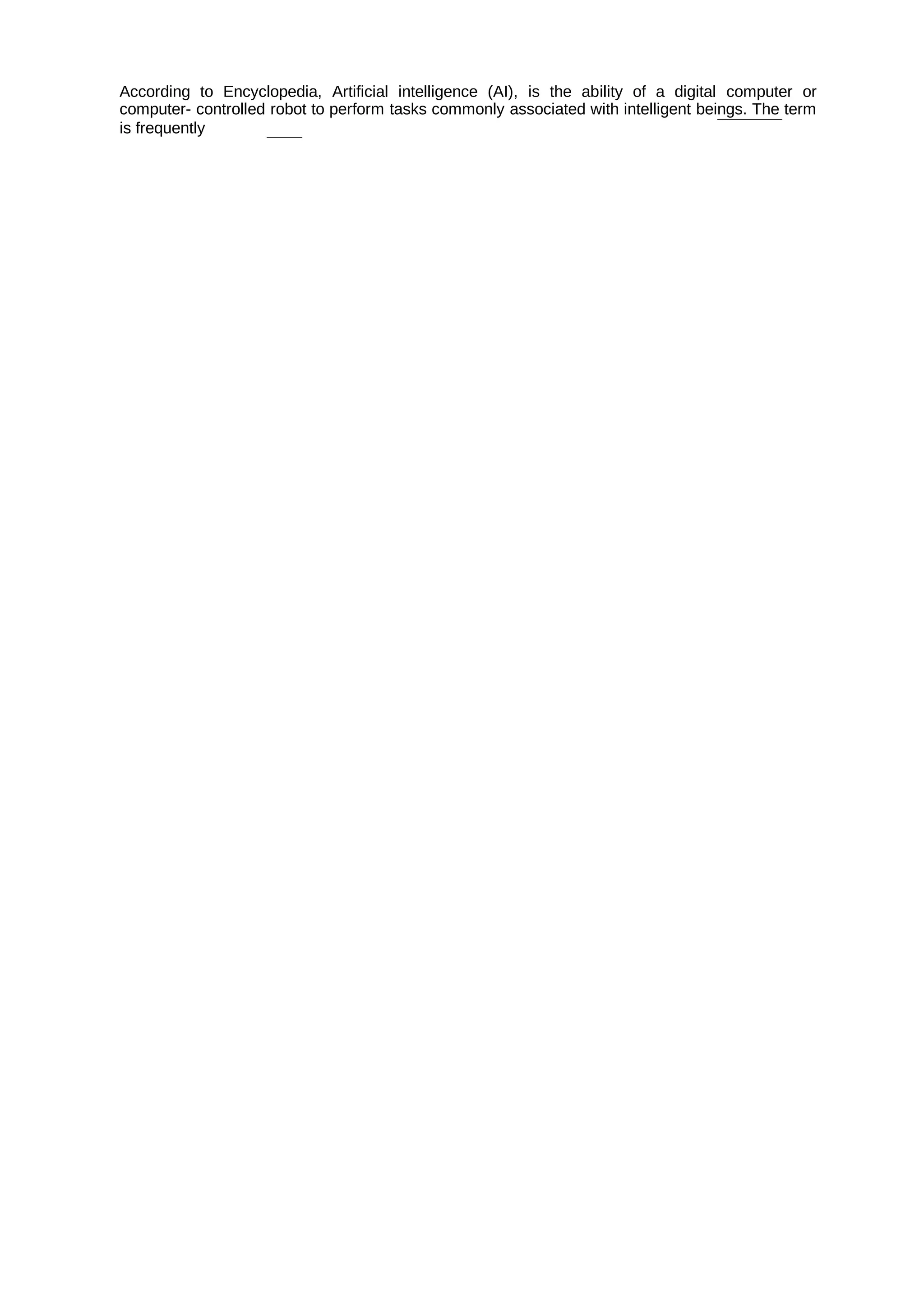 According to Encyclopedia, Artificial intelligence (AI), is the ability of a digital computer or
computer- controlled robot to perform tasks commonly associated with intelligent beings. The term
is frequently
 