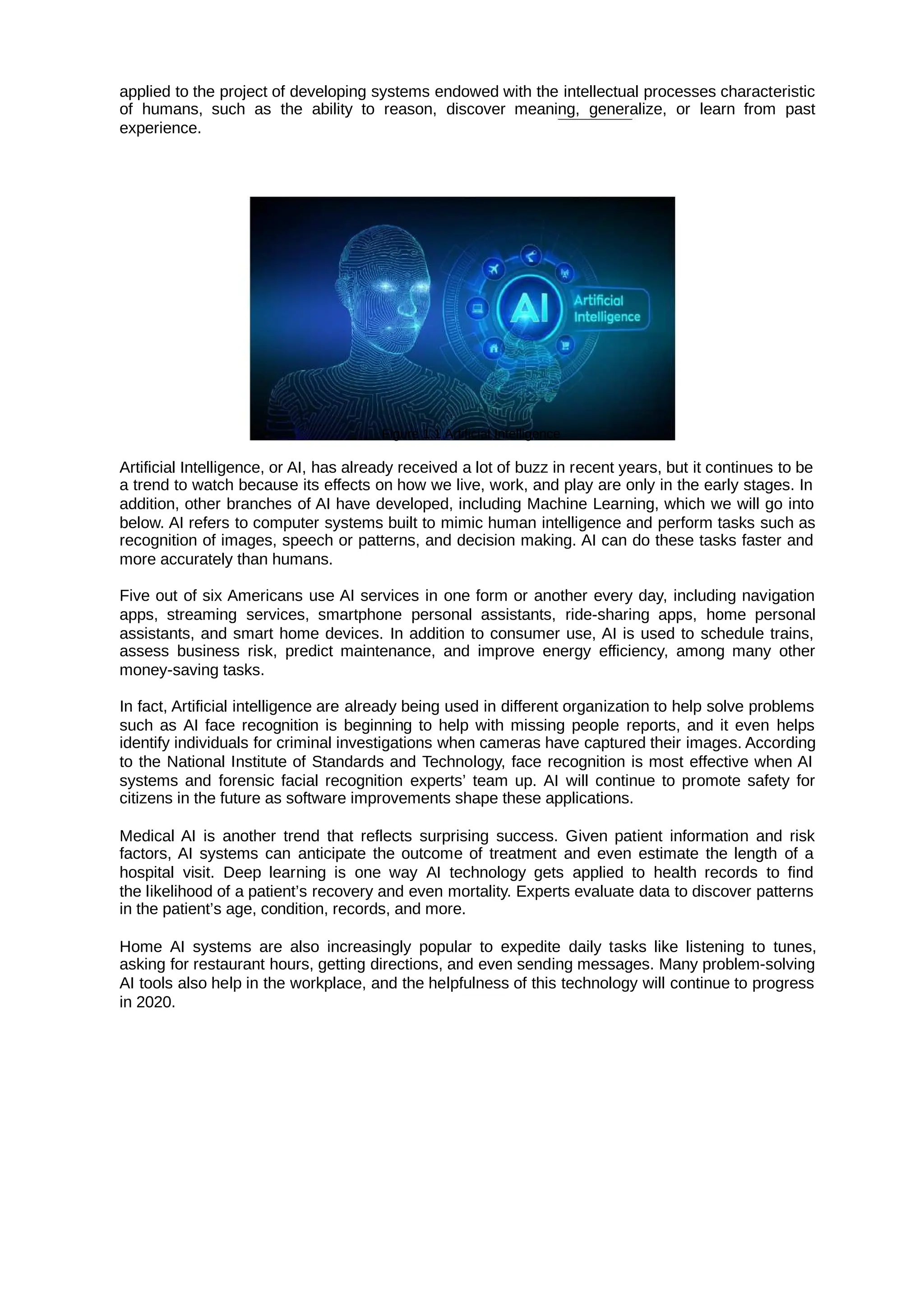 applied to the project of developing systems endowed with the intellectual processes characteristic
of humans, such as the ability to reason, discover meaning, generalize, or learn from past
experience.
Figure 1.1 Artificial Intelligence
Artificial Intelligence, or AI, has already received a lot of buzz in recent years, but it continues to be
a trend to watch because its effects on how we live, work, and play are only in the early stages. In
addition, other branches of AI have developed, including Machine Learning, which we will go into
below. AI refers to computer systems built to mimic human intelligence and perform tasks such as
recognition of images, speech or patterns, and decision making. AI can do these tasks faster and
more accurately than humans.
Five out of six Americans use AI services in one form or another every day, including navigation
apps, streaming services, smartphone personal assistants, ride-sharing apps, home personal
assistants, and smart home devices. In addition to consumer use, AI is used to schedule trains,
assess business risk, predict maintenance, and improve energy efficiency, among many other
money-saving tasks.
In fact, Artificial intelligence are already being used in different organization to help solve problems
such as AI face recognition is beginning to help with missing people reports, and it even helps
identify individuals for criminal investigations when cameras have captured their images. According
to the National Institute of Standards and Technology, face recognition is most effective when AI
systems and forensic facial recognition experts’ team up. AI will continue to promote safety for
citizens in the future as software improvements shape these applications.
Medical AI is another trend that reflects surprising success. Given patient information and risk
factors, AI systems can anticipate the outcome of treatment and even estimate the length of a
hospital visit. Deep learning is one way AI technology gets applied to health records to find
the likelihood of a patient’s recovery and even mortality. Experts evaluate data to discover patterns
in the patient’s age, condition, records, and more.
Home AI systems are also increasingly popular to expedite daily tasks like listening to tunes,
asking for restaurant hours, getting directions, and even sending messages. Many problem-solving
AI tools also help in the workplace, and the helpfulness of this technology will continue to progress
in 2020.
 