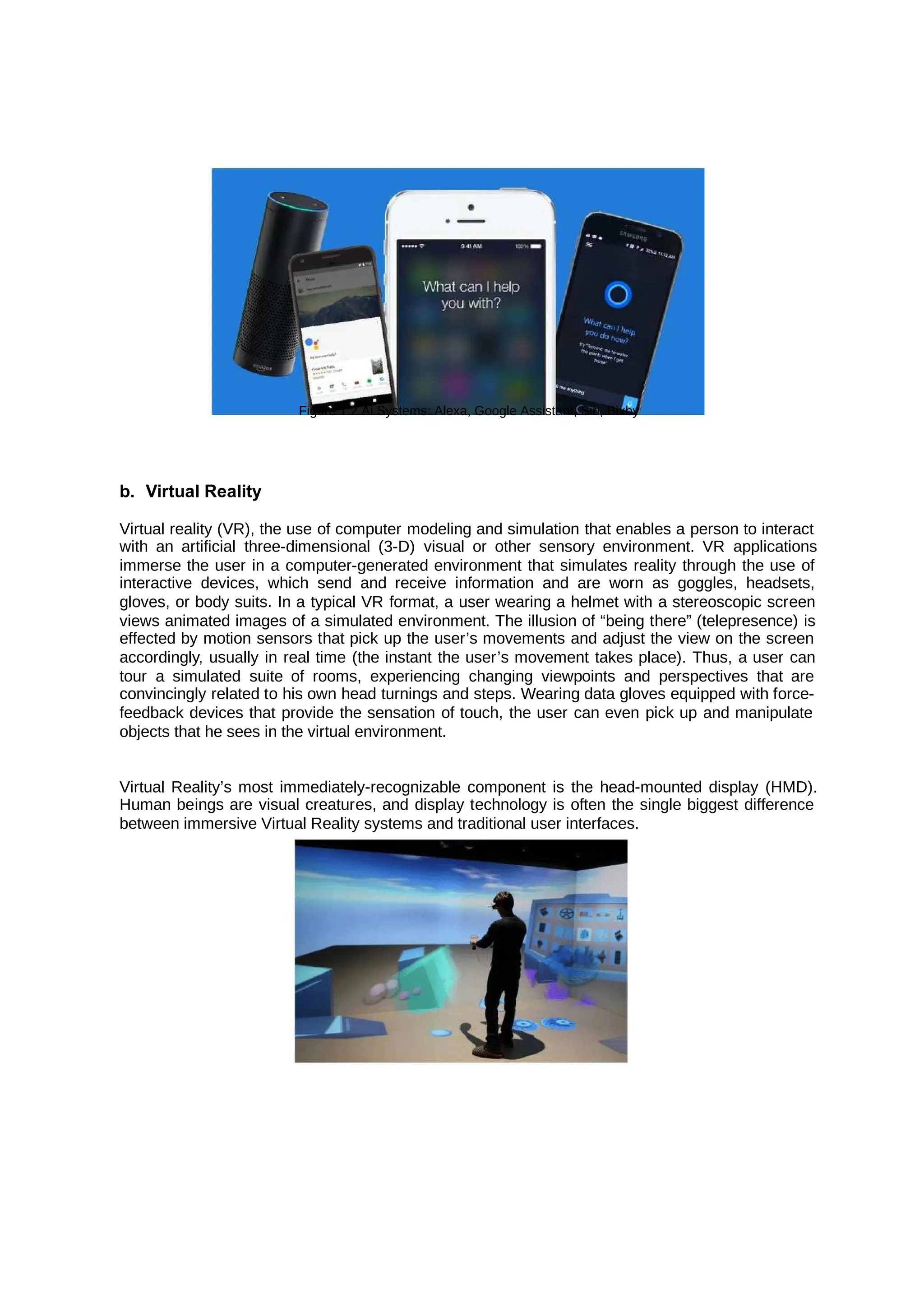 Figure 1.2 Ai Systems: Alexa, Google Assistant, Siri, Bixby
b. Virtual Reality
Virtual reality (VR), the use of computer modeling and simulation that enables a person to interact
with an artificial three-dimensional (3-D) visual or other sensory environment. VR applications
immerse the user in a computer-generated environment that simulates reality through the use of
interactive devices, which send and receive information and are worn as goggles, headsets,
gloves, or body suits. In a typical VR format, a user wearing a helmet with a stereoscopic screen
views animated images of a simulated environment. The illusion of “being there” (telepresence) is
effected by motion sensors that pick up the user’s movements and adjust the view on the screen
accordingly, usually in real time (the instant the user’s movement takes place). Thus, a user can
tour a simulated suite of rooms, experiencing changing viewpoints and perspectives that are
convincingly related to his own head turnings and steps. Wearing data gloves equipped with force-
feedback devices that provide the sensation of touch, the user can even pick up and manipulate
objects that he sees in the virtual environment.
Virtual Reality’s most immediately-recognizable component is the head-mounted display (HMD).
Human beings are visual creatures, and display technology is often the single biggest difference
between immersive Virtual Reality systems and traditional user interfaces.
 