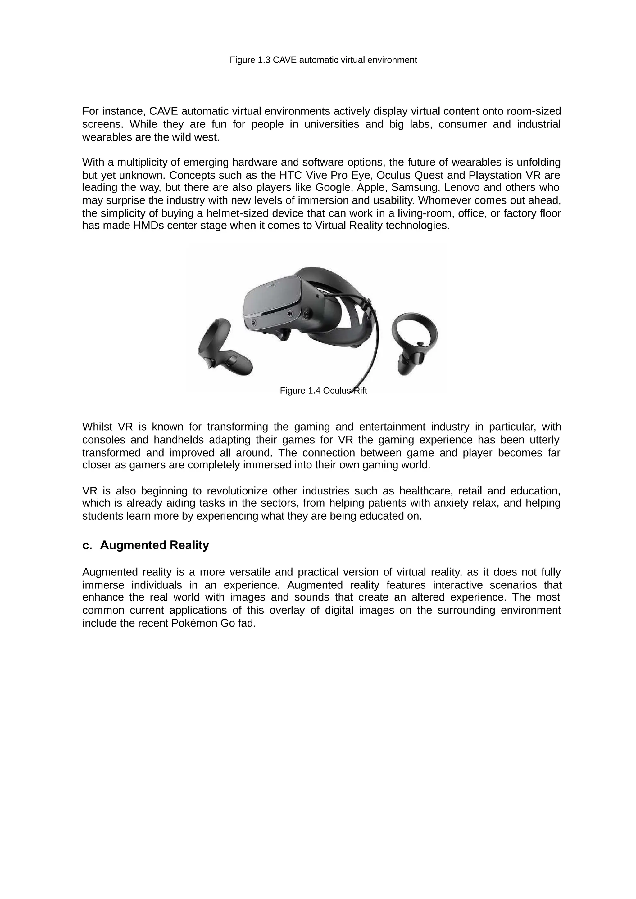 Figure 1.3 CAVE automatic virtual environment
For instance, CAVE automatic virtual environments actively display virtual content onto room-sized
screens. While they are fun for people in universities and big labs, consumer and industrial
wearables are the wild west.
With a multiplicity of emerging hardware and software options, the future of wearables is unfolding
but yet unknown. Concepts such as the HTC Vive Pro Eye, Oculus Quest and Playstation VR are
leading the way, but there are also players like Google, Apple, Samsung, Lenovo and others who
may surprise the industry with new levels of immersion and usability. Whomever comes out ahead,
the simplicity of buying a helmet-sized device that can work in a living-room, office, or factory floor
has made HMDs center stage when it comes to Virtual Reality technologies.
Figure 1.4 Oculus Rift
Whilst VR is known for transforming the gaming and entertainment industry in particular, with
consoles and handhelds adapting their games for VR the gaming experience has been utterly
transformed and improved all around. The connection between game and player becomes far
closer as gamers are completely immersed into their own gaming world.
VR is also beginning to revolutionize other industries such as healthcare, retail and education,
which is already aiding tasks in the sectors, from helping patients with anxiety relax, and helping
students learn more by experiencing what they are being educated on.
c. Augmented Reality
Augmented reality is a more versatile and practical version of virtual reality, as it does not fully
immerse individuals in an experience. Augmented reality features interactive scenarios that
enhance the real world with images and sounds that create an altered experience. The most
common current applications of this overlay of digital images on the surrounding environment
include the recent Pokémon Go fad.
 