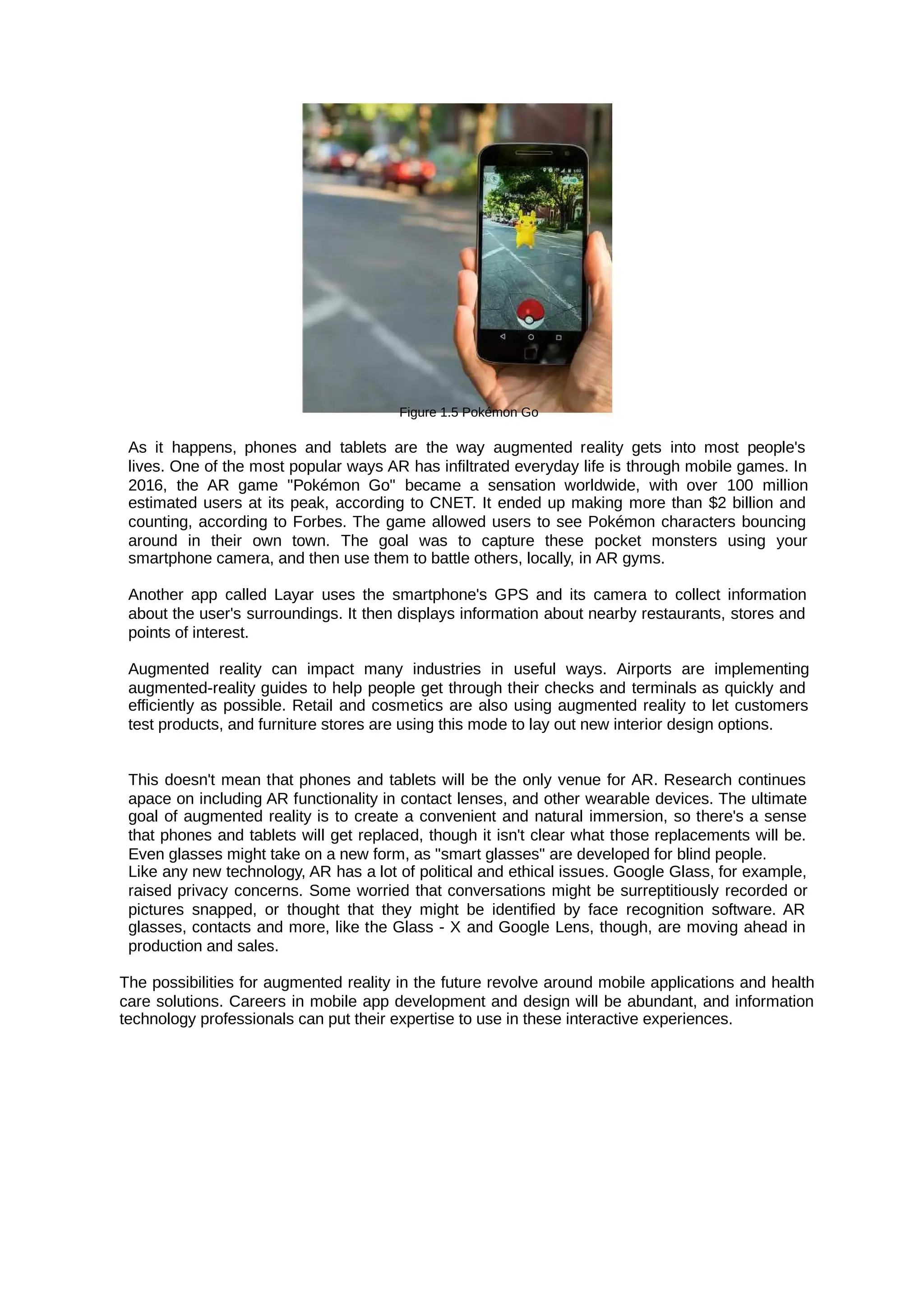 Figure 1.5 Pokémon Go
As it happens, phones and tablets are the way augmented reality gets into most people's
lives. One of the most popular ways AR has infiltrated everyday life is through mobile games. In
2016, the AR game "Pokémon Go" became a sensation worldwide, with over 100 million
estimated users at its peak, according to CNET. It ended up making more than $2 billion and
counting, according to Forbes. The game allowed users to see Pokémon characters bouncing
around in their own town. The goal was to capture these pocket monsters using your
smartphone camera, and then use them to battle others, locally, in AR gyms.
Another app called Layar uses the smartphone's GPS and its camera to collect information
about the user's surroundings. It then displays information about nearby restaurants, stores and
points of interest.
Augmented reality can impact many industries in useful ways. Airports are implementing
augmented-reality guides to help people get through their checks and terminals as quickly and
efficiently as possible. Retail and cosmetics are also using augmented reality to let customers
test products, and furniture stores are using this mode to lay out new interior design options.
This doesn't mean that phones and tablets will be the only venue for AR. Research continues
apace on including AR functionality in contact lenses, and other wearable devices. The ultimate
goal of augmented reality is to create a convenient and natural immersion, so there's a sense
that phones and tablets will get replaced, though it isn't clear what those replacements will be.
Even glasses might take on a new form, as "smart glasses" are developed for blind people.
Like any new technology, AR has a lot of political and ethical issues. Google Glass, for example,
raised privacy concerns. Some worried that conversations might be surreptitiously recorded or
pictures snapped, or thought that they might be identified by face recognition software. AR
glasses, contacts and more, like the Glass - X and Google Lens, though, are moving ahead in
production and sales.
The possibilities for augmented reality in the future revolve around mobile applications and health
care solutions. Careers in mobile app development and design will be abundant, and information
technology professionals can put their expertise to use in these interactive experiences.
 