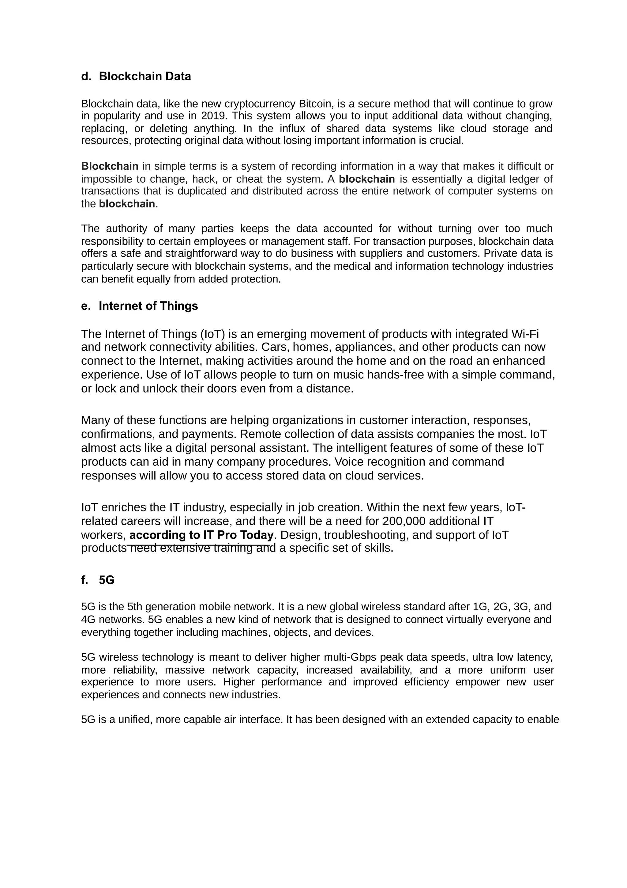 d. Blockchain Data
Blockchain data, like the new cryptocurrency Bitcoin, is a secure method that will continue to grow
in popularity and use in 2019. This system allows you to input additional data without changing,
replacing, or deleting anything. In the influx of shared data systems like cloud storage and
resources, protecting original data without losing important information is crucial.
Blockchain in simple terms is a system of recording information in a way that makes it difficult or
impossible to change, hack, or cheat the system. A is essentially a digital ledger of
blockchain
transactions that is duplicated and distributed across the entire network of computer systems on
the .
blockchain
The authority of many parties keeps the data accounted for without turning over too much
responsibility to certain employees or management staff. For transaction purposes, blockchain data
offers a safe and straightforward way to do business with suppliers and customers. Private data is
particularly secure with blockchain systems, and the medical and information technology industries
can benefit equally from added protection.
e. Internet of Things
The Internet of Things (IoT) is an emerging movement of products with integrated Wi-Fi
and network connectivity abilities. Cars, homes, appliances, and other products can now
connect to the Internet, making activities around the home and on the road an enhanced
experience. Use of IoT allows people to turn on music hands-free with a simple command,
or lock and unlock their doors even from a distance.
Many of these functions are helping organizations in customer interaction, responses,
confirmations, and payments. Remote collection of data assists companies the most. IoT
almost acts like a digital personal assistant. The intelligent features of some of these IoT
products can aid in many company procedures. Voice recognition and command
responses will allow you to access stored data on cloud services.
IoT enriches the IT industry, especially in job creation. Within the next few years, IoT-
related careers will increase, and there will be a need for 200,000 additional IT
workers, according to IT Pro Today. Design, troubleshooting, and support of IoT
products need extensive training and a specific set of skills.
f. 5G
5G is the 5th generation mobile network. It is a new global wireless standard after 1G, 2G, 3G, and
4G networks. 5G enables a new kind of network that is designed to connect virtually everyone and
everything together including machines, objects, and devices.
5G wireless technology is meant to deliver higher multi-Gbps peak data speeds, ultra low latency,
more reliability, massive network capacity, increased availability, and a more uniform user
experience to more users. Higher performance and improved efficiency empower new user
experiences and connects new industries.
5G is a unified, more capable air interface. It has been designed with an extended capacity to enable
 