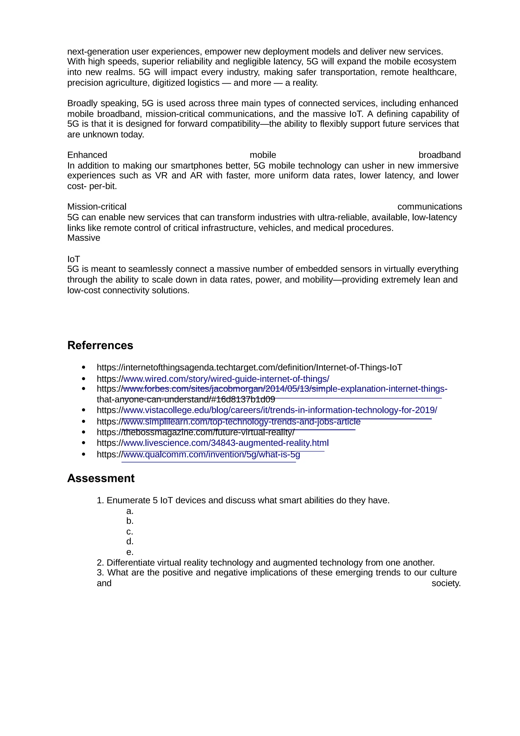 next-generation user experiences, empower new deployment models and deliver new services.
With high speeds, superior reliability and negligible latency, 5G will expand the mobile ecosystem
into new realms. 5G will impact every industry, making safer transportation, remote healthcare,
precision agriculture, digitized logistics — and more — a reality.
Broadly speaking, 5G is used across three main types of connected services, including enhanced
mobile broadband, mission-critical communications, and the massive IoT. A defining capability of
5G is that it is designed for forward compatibility—the ability to flexibly support future services that
are unknown today.
Enhanced mobile broadband
In addition to making our smartphones better, 5G mobile technology can usher in new immersive
experiences such as VR and AR with faster, more uniform data rates, lower latency, and lower
cost- per-bit.
Mission-critical communications
5G can enable new services that can transform industries with ultra-reliable, available, low-latency
links like remote control of critical infrastructure, vehicles, and medical procedures.
Massive
IoT
5G is meant to seamlessly connect a massive number of embedded sensors in virtually everything
through the ability to scale down in data rates, power, and mobility—providing extremely lean and
low-cost connectivity solutions.
Referrences
 https://internetofthingsagenda.techtarget.com/definition/Internet-of-Things-IoT
 https://www.wired.com/story/wired-guide-internet-of-things/
 https://www.forbes.com/sites/jacobmorgan/2014/05/13/simple-explanation-internet-things-
that-anyone-can-understand/#16d8137b1d09
 https://www.vistacollege.edu/blog/careers/it/trends-in-information-technology-for-2019/
 https://www.simplilearn.com/top-technology-trends-and-jobs-article
 https://thebossmagazine.com/future-virtual-reality/
 https://www.livescience.com/34843-augmented-reality.html
 https://www.qualcomm.com/invention/5g/what-is-5g
Assessment
1. Enumerate 5 IoT devices and discuss what smart abilities do they have.
a.
b.
c.
d.
e.
2. Differentiate virtual reality technology and augmented technology from one another.
3. What are the positive and negative implications of these emerging trends to our culture
and society.
 