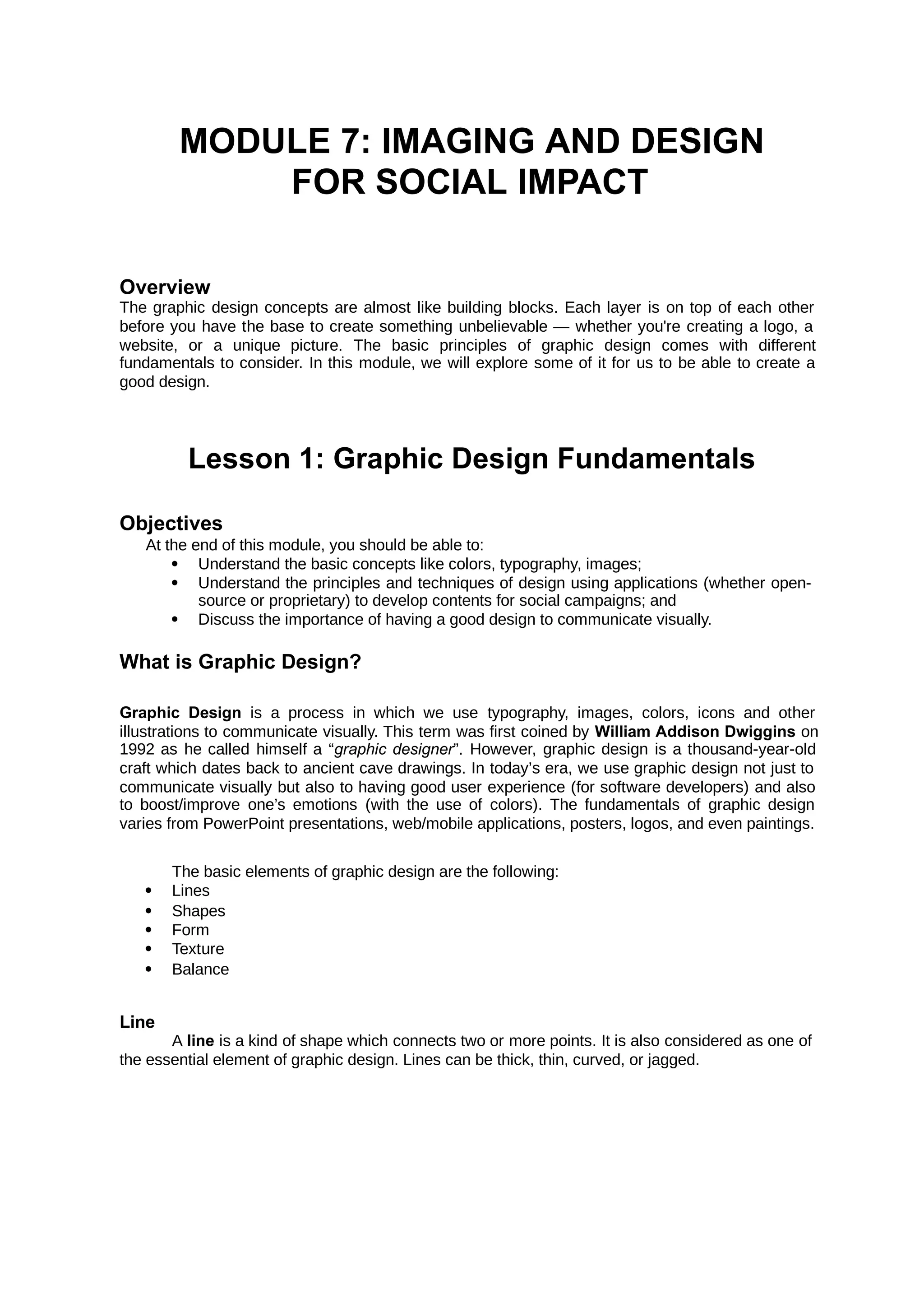 MODULE 7: IMAGING AND DESIGN
FOR SOCIAL IMPACT
Overview
The graphic design concepts are almost like building blocks. Each layer is on top of each other
before you have the base to create something unbelievable — whether you're creating a logo, a
website, or a unique picture. The basic principles of graphic design comes with different
fundamentals to consider. In this module, we will explore some of it for us to be able to create a
good design.
Lesson 1: Graphic Design Fundamentals
Objectives
At the end of this module, you should be able to:
 Understand the basic concepts like colors, typography, images;
 Understand the principles and techniques of design using applications (whether open-
source or proprietary) to develop contents for social campaigns; and
 Discuss the importance of having a good design to communicate visually.
What is Graphic Design?
Graphic Design is a process in which we use typography, images, colors, icons and other
illustrations to communicate visually. This term was first coined by William Addison Dwiggins on
1992 as he called himself a “ ”. However, graphic design is a thousand-year-old
graphic designer
craft which dates back to ancient cave drawings. In today’s era, we use graphic design not just to
communicate visually but also to having good user experience (for software developers) and also
to boost/improve one’s emotions (with the use of colors). The fundamentals of graphic design
varies from PowerPoint presentations, web/mobile applications, posters, logos, and even paintings.
The basic elements of graphic design are the following:
 Lines
 Shapes
 Form
 Texture
 Balance
Line
A is a kind of shape which connects two or more points. It is also considered as one of
line
the essential element of graphic design. Lines can be thick, thin, curved, or jagged.
 