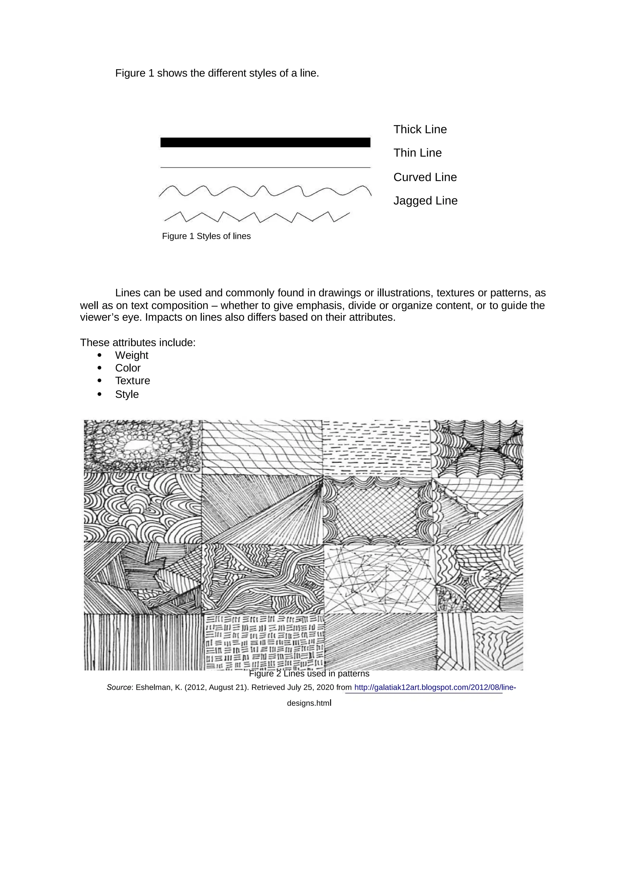 Figure 1 shows the different styles of a line.
Thick Line
Thin Line
Curved Line
Jagged Line
Figure 1 Styles of lines
Lines can be used and commonly found in drawings or illustrations, textures or patterns, as
well as on text composition – whether to give emphasis, divide or organize content, or to guide the
viewer’s eye. Impacts on lines also differs based on their attributes.
These attributes include:
 Weight
 Color
 Texture
 Style
Figure 2 Lines used in patterns
Source: Eshelman, K. (2012, August 21). Retrieved July 25, 2020 from http://galatiak12art.blogspot.com/2012/08/line-
designs.html
 