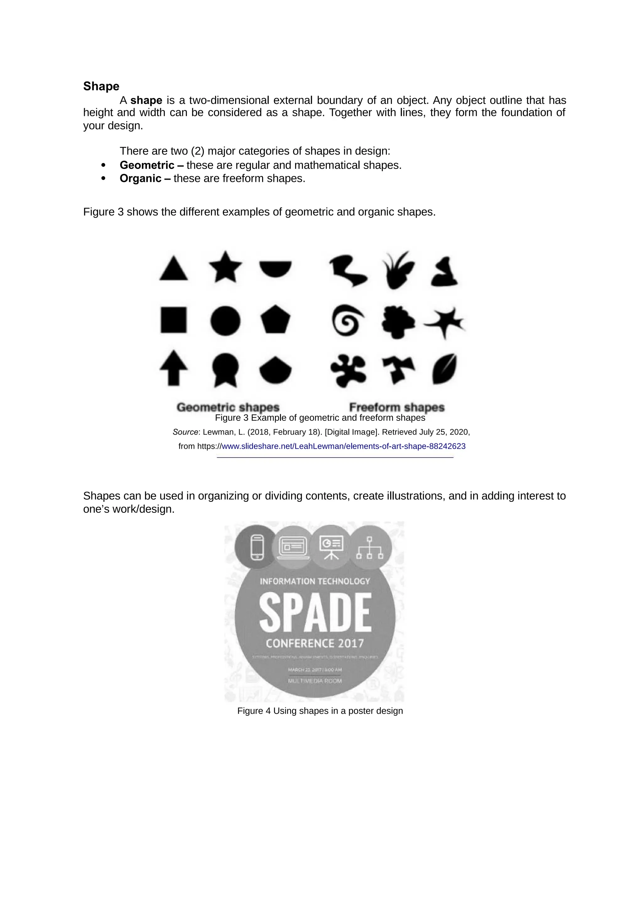 Shape
A is a two-dimensional external boundary of an object. Any object outline that has
shape
height and width can be considered as a shape. Together with lines, they form the foundation of
your design.
There are two (2) major categories of shapes in design:
 Geometric – these are regular and mathematical shapes.
 Organic – these are freeform shapes.
Figure 3 shows the different examples of geometric and organic shapes.
Figure 3 Example of geometric and freeform shapes
Source: Lewman, L. (2018, February 18). [Digital Image]. Retrieved July 25, 2020,
from https://www.slideshare.net/LeahLewman/elements-of-art-shape-88242623
Shapes can be used in organizing or dividing contents, create illustrations, and in adding interest to
one’s work/design.
Figure 4 Using shapes in a poster design
 