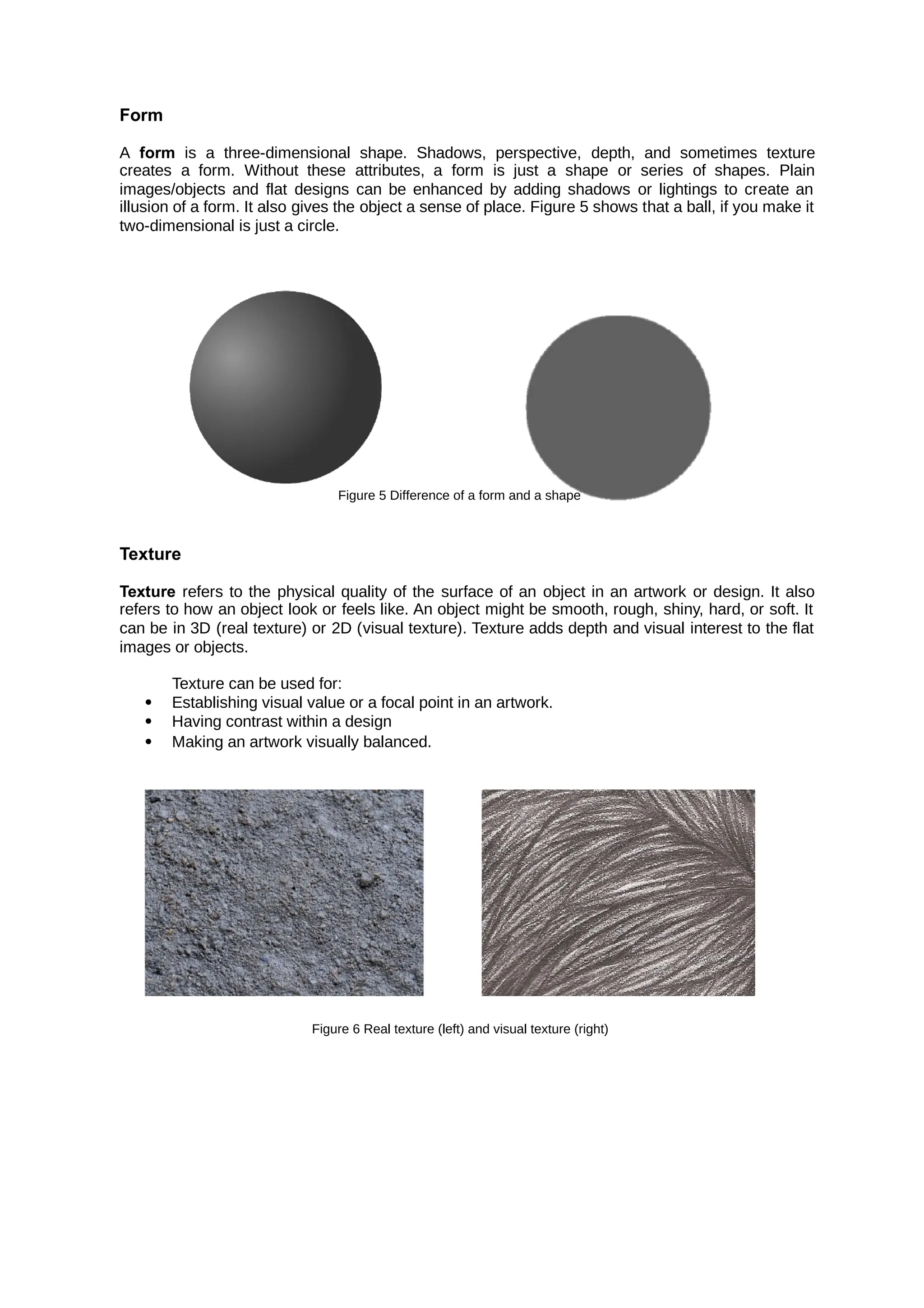 Form
A is a three-dimensional shape. Shadows, perspective, depth, and sometimes texture
form
creates a form. Without these attributes, a form is just a shape or series of shapes. Plain
images/objects and flat designs can be enhanced by adding shadows or lightings to create an
illusion of a form. It also gives the object a sense of place. Figure 5 shows that a ball, if you make it
two-dimensional is just a circle.
Figure 5 Difference of a form and a shape
Texture
Texture refers to the physical quality of the surface of an object in an artwork or design. It also
refers to how an object look or feels like. An object might be smooth, rough, shiny, hard, or soft. It
can be in 3D (real texture) or 2D (visual texture). Texture adds depth and visual interest to the flat
images or objects.
Texture can be used for:
 Establishing visual value or a focal point in an artwork.
 Having contrast within a design
 Making an artwork visually balanced.
Figure 6 Real texture (left) and visual texture (right)
 