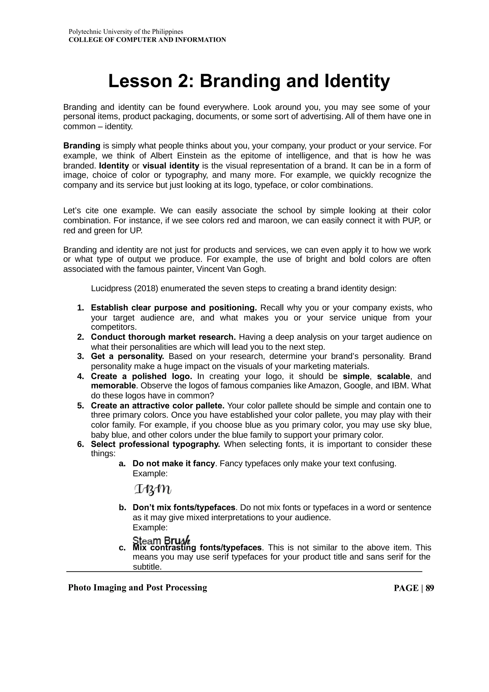 Polytechnic University of the Philippines
COLLEGE OF COMPUTER AND INFORMATION
Photo Imaging and Post Processing PAGE | 89
Lesson 2: Branding and Identity
Branding and identity can be found everywhere. Look around you, you may see some of your
personal items, product packaging, documents, or some sort of advertising. All of them have one in
common – identity.
Branding is simply what people thinks about you, your company, your product or your service. For
example, we think of Albert Einstein as the epitome of intelligence, and that is how he was
branded. or is the visual representation of a brand. It can be in a form of
Identity visual identity
image, choice of color or typography, and many more. For example, we quickly recognize the
company and its service but just looking at its logo, typeface, or color combinations.
Let’s cite one example. We can easily associate the school by simple looking at their color
combination. For instance, if we see colors red and maroon, we can easily connect it with PUP, or
red and green for UP.
Branding and identity are not just for products and services, we can even apply it to how we work
or what type of output we produce. For example, the use of bright and bold colors are often
associated with the famous painter, Vincent Van Gogh.
Lucidpress (2018) enumerated the seven steps to creating a brand identity design:
1. Establish clear purpose and positioning. Recall why you or your company exists, who
your target audience are, and what makes you or your service unique from your
competitors.
2. Conduct thorough market research. Having a deep analysis on your target audience on
what their personalities are which will lead you to the next step.
3. Get a personality. Based on your research, determine your brand’s personality. Brand
personality make a huge impact on the visuals of your marketing materials.
4. Create a polished logo. In creating your logo, it should be simple, scalable, and
memorable. Observe the logos of famous companies like Amazon, Google, and IBM. What
do these logos have in common?
5. Create an attractive color pallete. Your color pallete should be simple and contain one to
three primary colors. Once you have established your color pallete, you may play with their
color family. For example, if you choose blue as you primary color, you may use sky blue,
baby blue, and other colors under the blue family to support your primary color.
6. Select professional typography. When selecting fonts, it is important to consider these
things:
a. Do not make it fancy. Fancy typefaces only make your text confusing.
Example:
b. Don’t mix fonts/typefaces. Do not mix fonts or typefaces in a word or sentence
as it may give mixed interpretations to your audience.
Example:
c. Mix contrasting fonts/typefaces. This is not similar to the above item. This
means you may use serif typefaces for your product title and sans serif for the
subtitle.
 