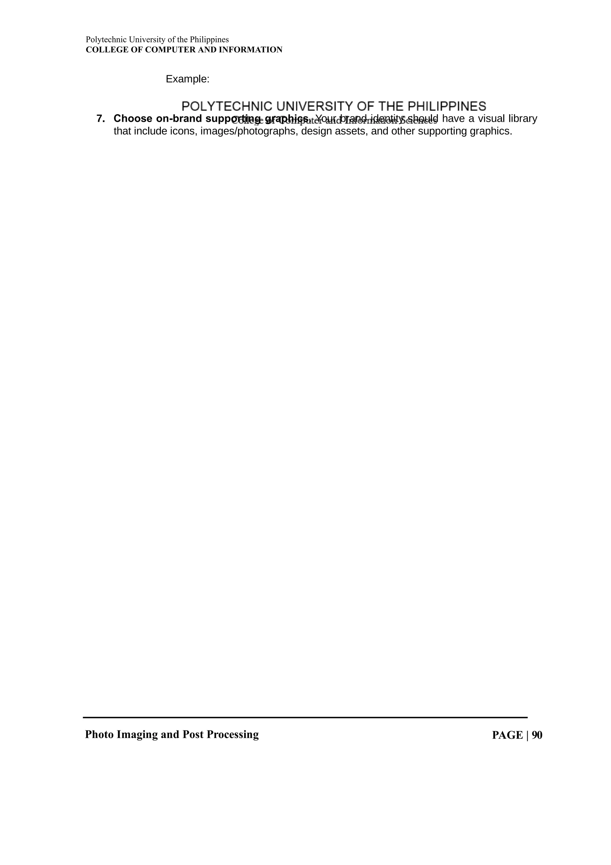 Polytechnic University of the Philippines
COLLEGE OF COMPUTER AND INFORMATION
Photo Imaging and Post Processing PAGE | 90
Example:
7. Choose on-brand supporting graphics. Your brand identity should have a visual library
that include icons, images/photographs, design assets, and other supporting graphics.
 