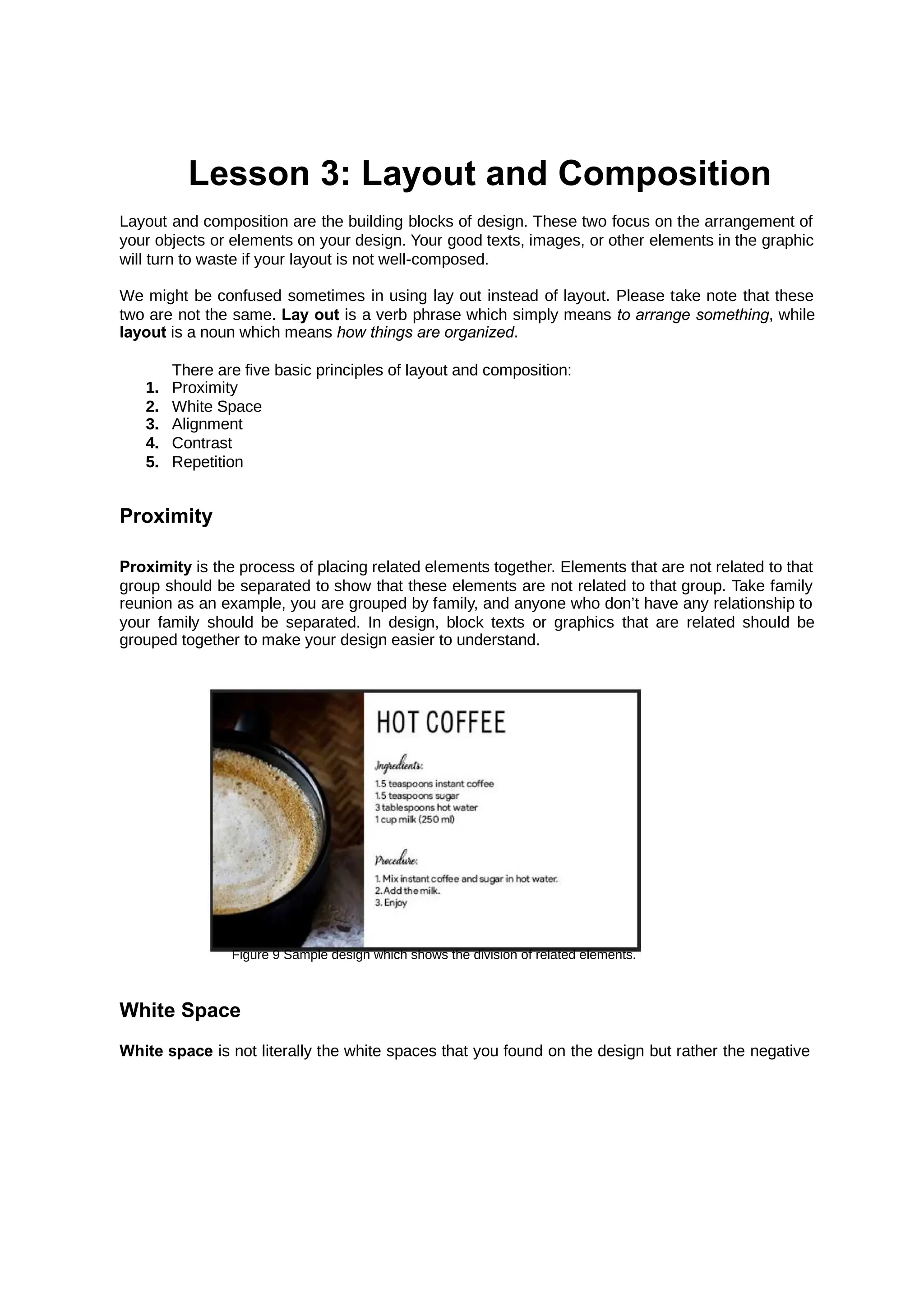 Lesson 3: Layout and Composition
Layout and composition are the building blocks of design. These two focus on the arrangement of
your objects or elements on your design. Your good texts, images, or other elements in the graphic
will turn to waste if your layout is not well-composed.
We might be confused sometimes in using lay out instead of layout. Please take note that these
two are not the same. is a verb phrase which simply means , while
Lay out to arrange something
layout is a noun which means .
how things are organized
There are five basic principles of layout and composition:
1. Proximity
2. White Space
3. Alignment
4. Contrast
5. Repetition
Proximity
Proximity is the process of placing related elements together. Elements that are not related to that
group should be separated to show that these elements are not related to that group. Take family
reunion as an example, you are grouped by family, and anyone who don’t have any relationship to
your family should be separated. In design, block texts or graphics that are related should be
grouped together to make your design easier to understand.
Figure 9 Sample design which shows the division of related elements.
White Space
White space is not literally the white spaces that you found on the design but rather the negative
 