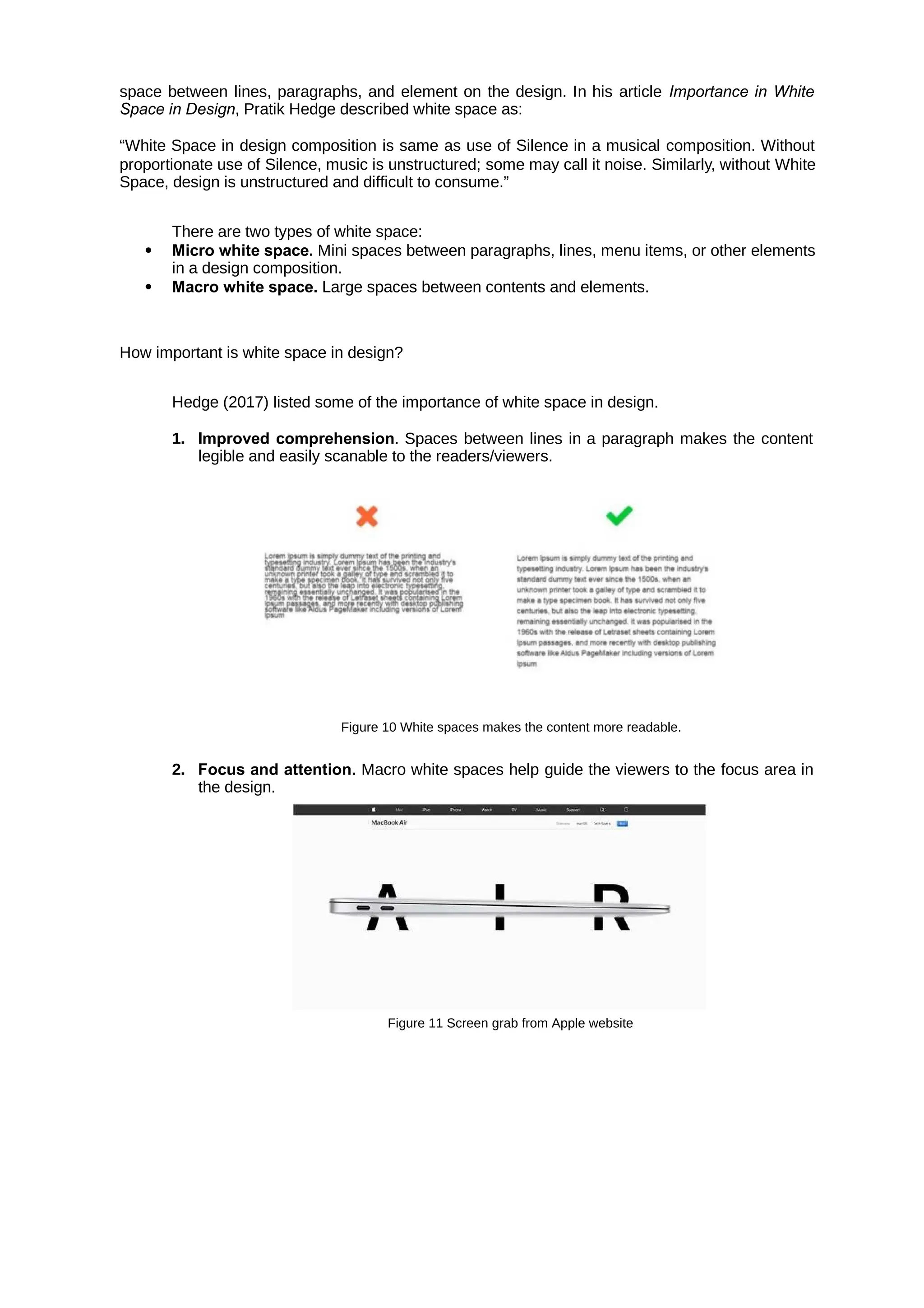 space between lines, paragraphs, and element on the design. In his article Importance in White
Space in Design, Pratik Hedge described white space as:
“White Space in design composition is same as use of Silence in a musical composition. Without
proportionate use of Silence, music is unstructured; some may call it noise. Similarly, without White
Space, design is unstructured and difficult to consume.”
There are two types of white space:
 Micro white space. Mini spaces between paragraphs, lines, menu items, or other elements
in a design composition.
 Macro white space. Large spaces between contents and elements.
How important is white space in design?
Hedge (2017) listed some of the importance of white space in design.
1. Improved comprehension. Spaces between lines in a paragraph makes the content
legible and easily scanable to the readers/viewers.
Figure 10 White spaces makes the content more readable.
2. Focus and attention. Macro white spaces help guide the viewers to the focus area in
the design.
Figure 11 Screen grab from Apple website
 