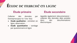 Étude de marché en ligne
Collecter des données par
l’entreprise (pour la 1 ère fois)
● Étude qualitative : entretien en
ligne, observation…
● Étude quantitative : sondage
par questionnaire en ligne
Appelée également (documentaire) :
collecter des données déjà existées
dans des documentations
électroniques
Étude primaire Étude secondaire
 