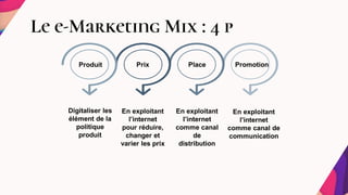 Le e-Marketing Mix : 4 p
Produit
Digitaliser les
élément de la
politique
produit
Prix Place Promotion
En exploitant
l’internet
pour réduire,
changer et
varier les prix
En exploitant
l’internet
comme canal
de
distribution
En exploitant
l’internet
comme canal de
communication
 