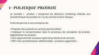1- politique produit
La variable « produit » comprend les décisions marketing relatives aux
caractéristiques du produit et / ou du service et de la marque .
l’Internet permet à une entreprise de:
• Proposer des produits ou services personnalisés.
• Impliquer le consommateur dans le processus de conception de produit.
(digitalisation du produit)
• Faire apparaitre de nouveaux types de produits et de services
• Offrir des caractéristiques additionnelles « produits augmentés »
 