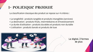 1- politique produit
La classification classique des produit se repose sur 4 critères :
• La tangibilité : produits tangible et produits intangibles (services)
• La destination : produits finals, intermédiaires et d’investissement
• La durée d’utilisation : produits durables et produits non durable
• L’utilisation : produits banals et produits de luxe
Le digital, 2 formes
de plus
 