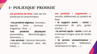 1- politique produit
Les produits de base: celui qui est
acheté par le consommateur
• Les produits digitaux : (musique ,
logiciels , livres , journaux ,
magazines , films ... )
•Les produits physiques:
(automobiles, électroménagers,
vêtements... )
• Les services : (services bancaires,
transport, réservation dans des
hôtels... )
Les produits « augmentés »:
services additionnels au produit de
base
• le support avant – vente (
comparaison de prix, guides
d'achat ... )
• le service après - vente ( suivi de
la livraison en ligne, prise de rendez
vous ... )
• le service consommateur (
programme de fidélisation,
réclamations en ligne , ... ) .
 