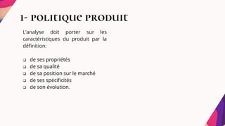 1- politique produit
L’analyse doit porter sur les
caractéristiques du produit par la
définition:
 de ses propriétés
 de sa qualité
 de sa position sur le marché
 de ses spécificités
 de son évolution.
 