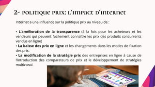 2- politique prix: l’impact d’internet
Internet a une influence sur la politique prix au niveau de :
• L’amélioration de la transparence (à la fois pour les acheteurs et les
vendeurs qui peuvent facilement connaître les prix des produits concurrents
vendus en ligne)
• La baisse des prix en ligne et les changements dans les modes de fixation
des prix.
• La modification de la stratégie prix des entreprises en ligne à cause de
l’introduction des comparateurs de prix et le développement de stratégies
multicanal.
 