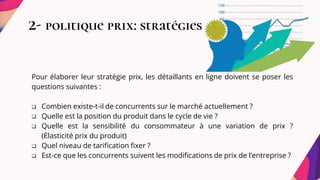 2- politique prix: stratégies
Pour élaborer leur stratégie prix, les détaillants en ligne doivent se poser les
questions suivantes :
 Combien existe-t-il de concurrents sur le marché actuellement ?
 Quelle est la position du produit dans le cycle de vie ?
 Quelle est la sensibilité du consommateur à une variation de prix ?
(Élasticité prix du produit)
 Quel niveau de tarification fixer ?
 Est-ce que les concurrents suivent les modifications de prix de l’entreprise ?
 