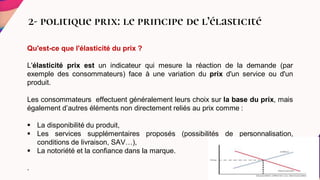 2- politique prix: le principe de l’élasticité
Qu'est-ce que l'élasticité du prix ?
L'élasticité prix est un indicateur qui mesure la réaction de la demande (par
exemple des consommateurs) face à une variation du prix d'un service ou d'un
produit.
Les consommateurs effectuent généralement leurs choix sur la base du prix, mais
également d’autres éléments non directement reliés au prix comme :
 La disponibilité du produit,
 Les services supplémentaires proposés (possibilités de personnalisation,
conditions de livraison, SAV…),
 La notoriété et la confiance dans la marque.
.
 