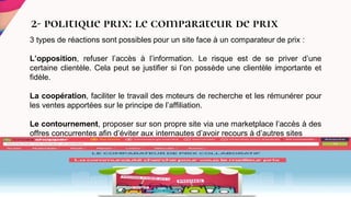 2- politique prix: le comparateur de prix
3 types de réactions sont possibles pour un site face à un comparateur de prix :
L’opposition, refuser l’accès à l’information. Le risque est de se priver d’une
certaine clientèle. Cela peut se justifier si l’on possède une clientèle importante et
fidèle.
La coopération, faciliter le travail des moteurs de recherche et les rémunérer pour
les ventes apportées sur le principe de l’affiliation.
Le contournement, proposer sur son propre site via une marketplace l’accès à des
offres concurrentes afin d’éviter aux internautes d’avoir recours à d’autres sites
.
 