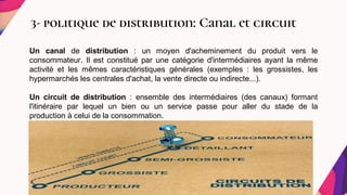 3- politique de distribution: Canal et circuit
.
.
Un canal de distribution : un moyen d'acheminement du produit vers le
consommateur. Il est constitué par une catégorie d'intermédiaires ayant la même
activité et les mêmes caractéristiques générales (exemples : les grossistes, les
hypermarchés les centrales d'achat, la vente directe ou indirecte...).
Un circuit de distribution : ensemble des intermédiaires (des canaux) formant
l'itinéraire par lequel un bien ou un service passe pour aller du stade de la
production à celui de la consommation.
 