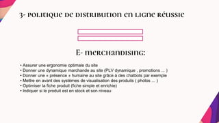 3- politique de distribution en ligne réussie
E- merchandising:
• Assurer une ergonomie optimale du site
• Donner une dynamique marchande au site (PLV dynamique , promotions ... )
• Donner une « présence » humaine au site grâce à des chatbots par exemple
• Mettre en avant des systèmes de visualisation des produits ( photos ... )
• Optimiser la fiche produit (fiche simple et enrichie)
• Indiquer si le produit est en stock et son niveau
 