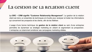 La gestion de la relation client
La GRC = CRM signifie "Customer Relationship Management". La gestion de la relation
client est donc un ensemble de techniques et d’outils pour analyser et traiter les informations
qui concernent les prospects et les clients, afin de les fidéliser.
L’usage d’une bonne technique de gestion de la relation client au sein d’une entreprise
permettra de dynamiser sa stratégie marketing en ciblant et segmentant sa prospection.
L’entreprise va notamment améliorer ses campagnes marketing ciblées.
 