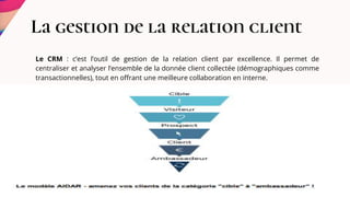 La gestion de la relation client
Le CRM : c’est l’outil de gestion de la relation client par excellence. Il permet de
centraliser et analyser l’ensemble de la donnée client collectée (démographiques comme
transactionnelles), tout en offrant une meilleure collaboration en interne.
.
 