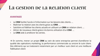La gestion de la relation client
AVANTAGES
 Le CRM facilite l'accès à l'information sur les besoins des clients. ...
 Maîtriser la relation avec les clients grâce au CRM. ...
 Satisfaire et fidéliser les clients actuels en utilisant un CRM en relation client. ...
 Attirer de nouveaux clients grâce à la bonne utilisation d'un CRM. ...
 Le CRM aide à améliorer les ventes.
 En somme, mener un projet CRM au sein de votre entreprise permet d'améliorer la
qualité des opérations marketing, la performance commerciale ou encore le suivi client.
Des éléments qui se traduisent notamment par un meilleur suivi client et une meilleure
fidélisation client
.
 