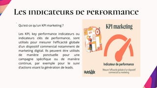 Les indicateurs de performance
.
Qu'est-ce qu'un KPI marketing ?
Les KPI, key performance indicateurs ou
indicateurs clés de performance, sont
utilisés pour mesurer l'efficacité globale
d'un dispositif commercial notamment de
marketing digital. Ils peuvent être utilisés
de manière ponctuelle pour une
campagne spécifique ou de manière
continue, par exemple pour le suivi
d'actions visant la génération de leads.
 